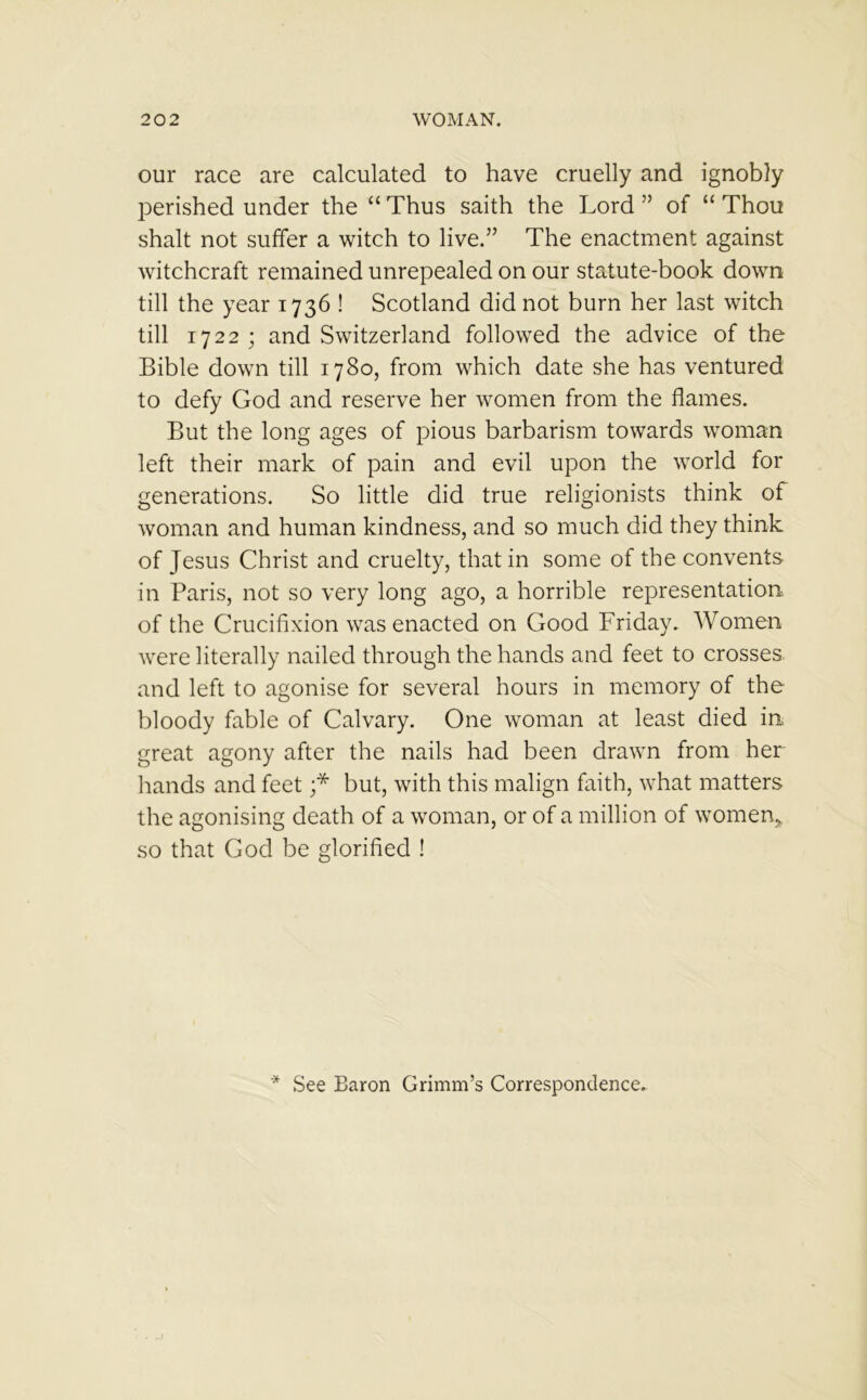 our race are calculated to have cruelly and ignobly perished under the “ Thus saith the Lord ” of “ Thou shalt not suffer a witch to live.” The enactment against witchcraft remained unrepealed on our statute-book down till the year 1736 ! Scotland did not burn her last witch till 1722 ; and Switzerland followed the advice of the Bible down till 1780, from which date she has ventured to defy God and reserve her women from the flames. But the long ages of pious barbarism towards woman left their mark of pain and evil upon the world for generations. So little did true religionists think of woman and human kindness, and so much did they think of Jesus Christ and cruelty, that in some of the convents in Paris, not so very long ago, a horrible representation of the Crucifixion was enacted on Good Friday. Women were literally nailed through the hands and feet to crosses and left to agonise for several hours in memory of the bloody fable of Calvary. One woman at least died in great agony after the nails had been drawn from her hands and feet ;* but, with this malign faith, what matters the agonising death of a woman, or of a million of women, so that God be glorified ! * See Baron Grimm’s Correspondence..