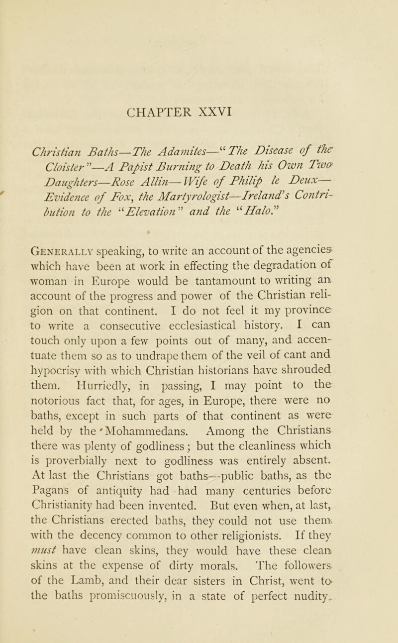 CHAPTER XXVI Christian Baths—The Adamites—“The Disease of the Cloister ”—A Papist Burning to Death his Own Two; Daughters—Rose Allin— Wife of Philip le Deux Evidence of Fox, the Martyrologist—Ireland's Contri- bution to the “Elevation” and the “ Halo I Generally speaking, to write an account of the agencies- which have been at work in effecting the degradation of woman in Europe would be tantamount to writing an account of the progress and power of the Christian reli- gion on that continent. I do not feel it my province to write a consecutive ecclesiastical history. I can touch only upon a few points out of many, and accen- tuate them so as to undrape them of the veil of cant and hypocrisy with which Christian historians have shrouded them. Hurriedly, in passing, I may point to the notorious fact that, for ages, in Europe, there were no baths, except in such parts of that continent as were held by the'Mohammedans. Among the Christians there was plenty of godliness; but the cleanliness which is proverbially next to godliness was entirely absent. At last the Christians got baths—public baths, as the Pagans of antiquity had had many centuries before Christianity had been invented. But even when, at last, the Christians erected baths, they could not use them, with the decency common to other religionists. If they must have clean skins, they would have these clean skins at the expense of dirty morals. The followers, of the Lamb, and their dear sisters in Christ, went to the baths promiscuously, in a state of perfect nudity..