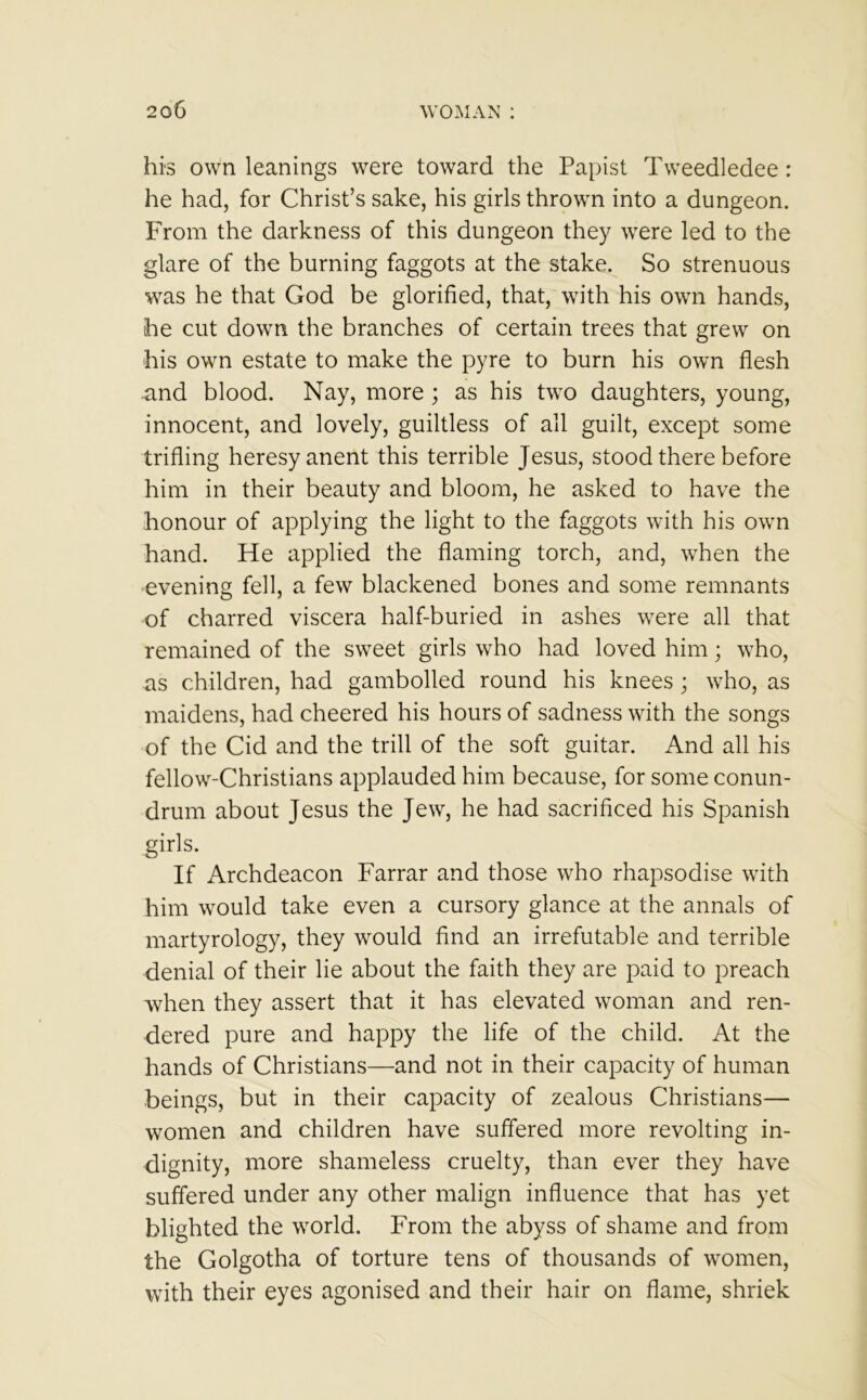 his own leanings were toward the Papist Tweedledee : he had, for Christ’s sake, his girls thrown into a dungeon. From the darkness of this dungeon they were led to the glare of the burning faggots at the stake. So strenuous was he that God be glorified, that, with his own hands, he cut down the branches of certain trees that grew on his own estate to make the pyre to burn his own flesh and blood. Nay, more ; as his two daughters, young, innocent, and lovely, guiltless of all guilt, except some trifling heresy anent this terrible Jesus, stood there before him in their beauty and bloom, he asked to have the honour of applying the light to the faggots with his own hand. He applied the flaming torch, and, when the evening fell, a few blackened bones and some remnants of charred viscera half-buried in ashes were all that remained of the sweet girls who had loved him; who, as children, had gambolled round his knees ; who, as maidens, had cheered his hours of sadness with the songs of the Cid and the trill of the soft guitar. And all his fellow-Christians applauded him because, for some conun- drum about Jesus the Jew, he had sacrificed his Spanish girls. If Archdeacon Farrar and those who rhapsodise with him would take even a cursory glance at the annals of martyrology, they would find an irrefutable and terrible denial of their lie about the faith they are paid to preach when they assert that it has elevated woman and ren- dered pure and happy the life of the child. At the hands of Christians—and not in their capacity of human beings, but in their capacity of zealous Christians— women and children have suffered more revolting in- dignity, more shameless cruelty, than ever they have suffered under any other malign influence that has yet blighted the world. From the abyss of shame and from the Golgotha of torture tens of thousands of women, with their eyes agonised and their hair on flame, shriek