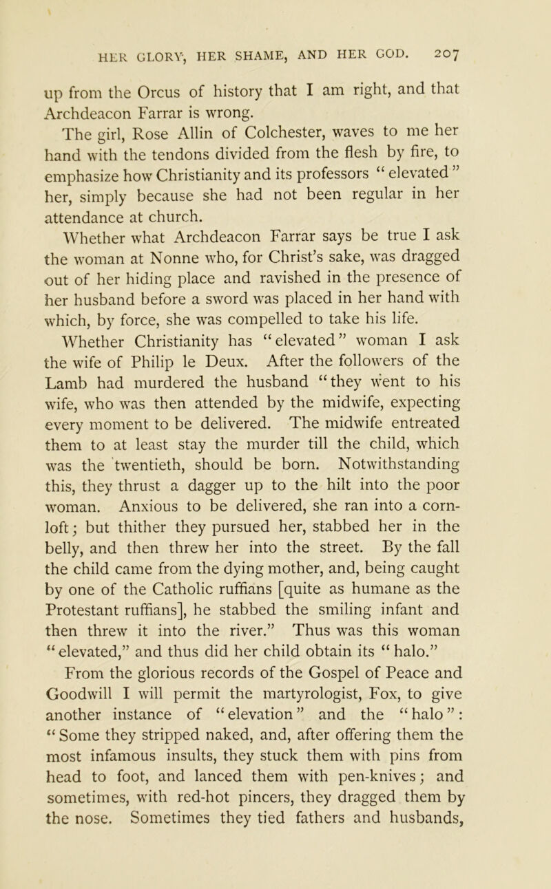 up from the Orcus of history that I am right, and that Archdeacon Farrar is wrong. The girl, Rose Allin of Colchester, waves to me her hand with the tendons divided from the flesh by fire, to emphasize how Christianity and its professors “ elevated her, simply because she had not been regular in her attendance at church. Whether what Archdeacon Farrar says be true I ask the woman at Nonne who, for Christ’s sake, was dragged out of her hiding place and ravished in the presence of her husband before a sword was placed in her hand with which, by force, she was compelled to take his life. Whether Christianity has “elevated” woman I ask the wife of Philip le Deux. After the followers of the Lamb had murdered the husband “they went to his wife, who was then attended by the midwife, expecting every moment to be delivered. The midwife entreated them to at least stay the murder till the child, which was the twentieth, should be born. Notwithstanding this, they thrust a dagger up to the hilt into the poor woman. Anxious to be delivered, she ran into a corn- loft ; but thither they pursued her, stabbed her in the belly, and then threw her into the street. By the fall the child came from the dying mother, and, being caught by one of the Catholic ruffians [quite as humane as the Protestant ruffians], he stabbed the smiling infant and then threw it into the river.” Thus was this woman “elevated,” and thus did her child obtain its “halo.” From the glorious records of the Gospel of Peace and Goodwill I will permit the martyrologist, Fox, to give another instance of “ elevation ” and the “ halo ” : “ Some they stripped naked, and, after offering them the most infamous insults, they stuck them with pins from head to foot, and lanced them with pen-knives; and sometimes, with red-hot pincers, they dragged them by the nose. Sometimes they tied fathers and husbands,