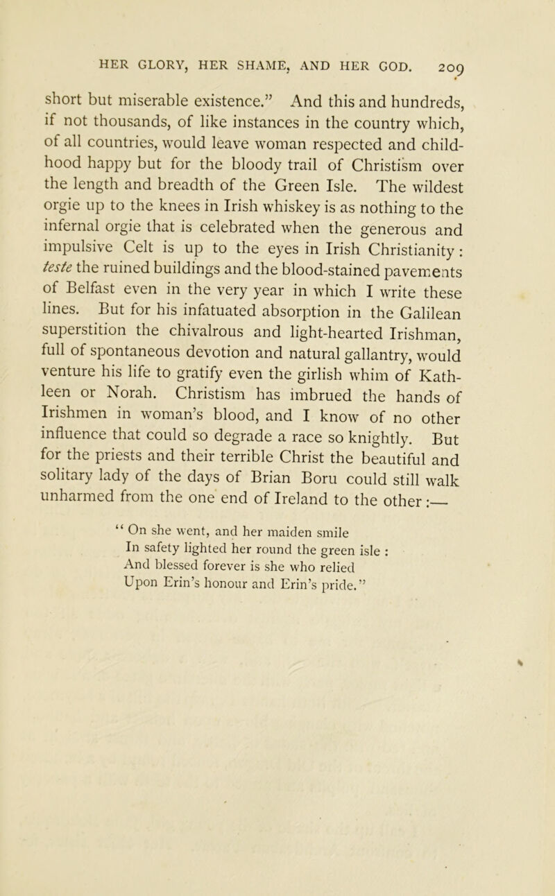 short but miserable existence.” And this and hundreds, if not thousands, of like instances in the country which, of all countries, would leave woman respected and child- hood happy but for the bloody trail of Christism over the length and breadth of the Green Isle. The wildest orgie up to the knees in Irish whiskey is as nothing to the infernal orgie that is celebrated when the generous and impulsive Celt is up to the eyes in Irish Christianity : teste the ruined buildings and the blood-stained pavements of Belfast even in the very year in which I write these lines. But for his infatuated absorption in the Galilean superstition the chivalrous and light-hearted Irishman, full of spontaneous devotion and natural gallantry, would venture his life to gratify even the girlish whim of Kath- leen or Norah. Christism has imbrued the hands of Irishmen in woman’s blood, and I know of no other influence that could so degrade a race so knightly. But for the priests and their terrible Christ the beautiful and solitary lady of the days of Brian Boru could still walk unharmed from the one end of Ireland to the other : “ On she went, and her maiden smile In safety lighted her round the green isle : And blessed forever is she who relied Upon Erin’s honour and Erin’s pride.”