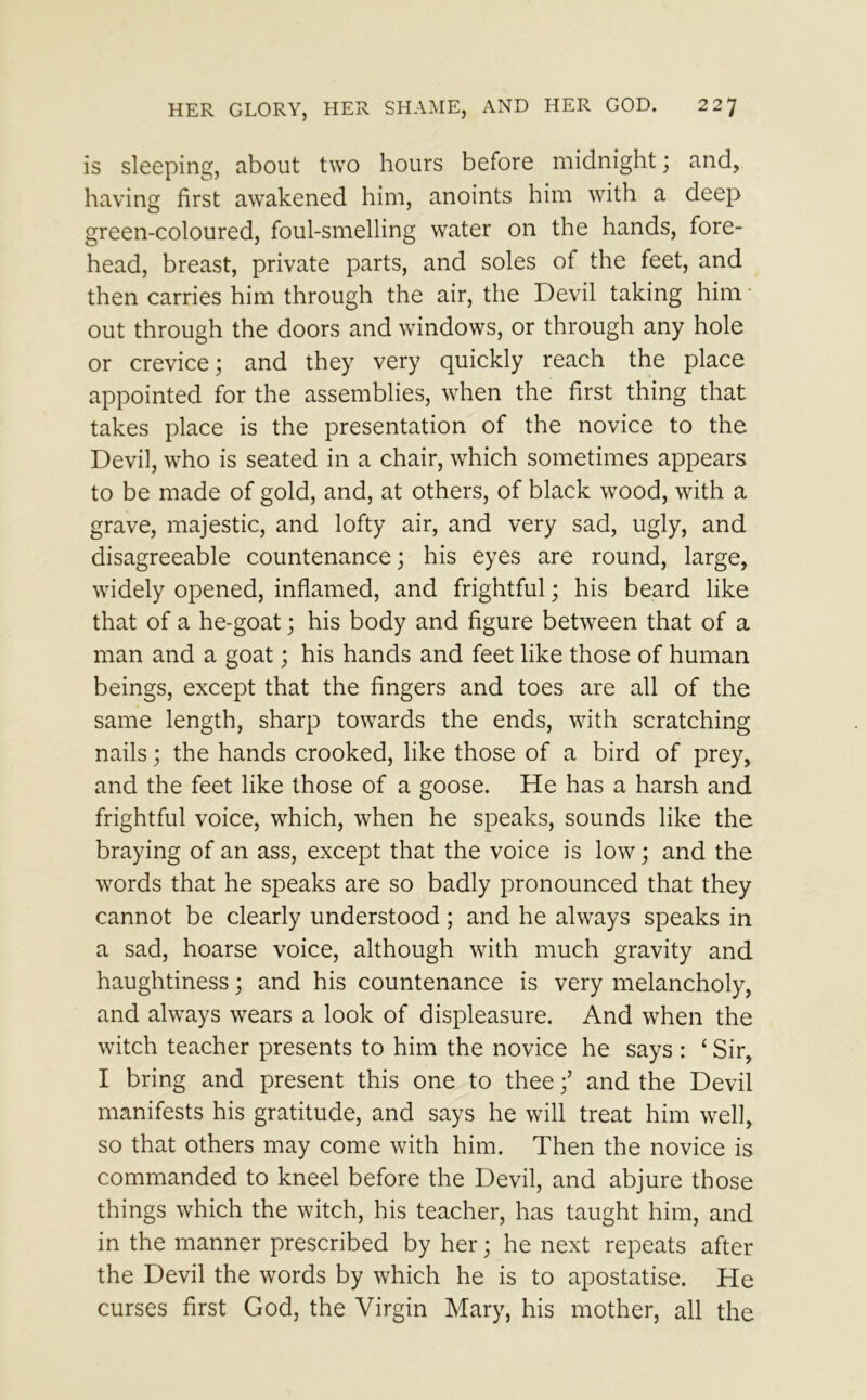 is sleeping, about two hours before midnight; and, having first awakened him, anoints him with a deep green-coloured, foul-smelling water on the hands, fore- head, breast, private parts, and soles of the feet, and then carries him through the air, the Devil taking him out through the doors and windows, or through any hole or crevice; and they very quickly reach the place appointed for the assemblies, when the first thing that takes place is the presentation of the novice to the Devil, who is seated in a chair, which sometimes appears to be made of gold, and, at others, of black wood, with a grave, majestic, and lofty air, and very sad, ugly, and disagreeable countenance; his eyes are round, large, widely opened, inflamed, and frightful; his beard like that of a he-goat; his body and figure between that of a man and a goat; his hands and feet like those of human beings, except that the fingers and toes are all of the same length, sharp towards the ends, with scratching nails; the hands crooked, like those of a bird of prey, and the feet like those of a goose. He has a harsh and frightful voice, which, when he speaks, sounds like the braying of an ass, except that the voice is low; and the words that he speaks are so badly pronounced that they cannot be clearly understood; and he always speaks in a sad, hoarse voice, although with much gravity and haughtiness; and his countenance is very melancholy, and always wears a look of displeasure. And when the witch teacher presents to him the novice he says : ‘ Sir, I bring and present this one to thee;’ and the Devil manifests his gratitude, and says he will treat him well, so that others may come with him. Then the novice is commanded to kneel before the Devil, and abjure those things which the witch, his teacher, has taught him, and in the manner prescribed by her; he next repeats after the Devil the words by which he is to apostatise. He curses first God, the Virgin Mary, his mother, all the