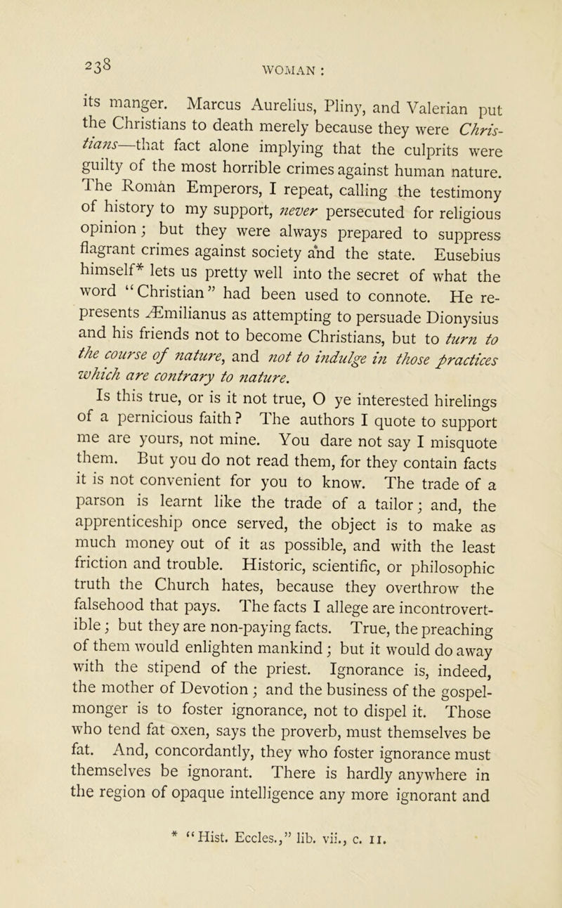 Its manger. Marcus Aurelius, Pliny, and Valerian put the Christians to death merely because they were Chris- tians tnat fact alone implying that the culprits were guilty of the most horrible crimes against human nature. The. Roman Emperors, I repeat, calling the testimony of history to my support, never persecuted for religious opinion; but they were always prepared to suppress flagrant crimes against society and the state. Eusebius himself* lets us pretty well into the secret of what the word “Christian” had been used to connote. He re- presents ^Emilianus as attempting to persuade Dionysius and his friends not to become Christians, but to turn to the coin se of nature, and not to indulge in those practices which are contrary to nature. Is this true, or is it not true, O ye interested hirelings of a pernicious faith? dhe authors I quote to support me are yours, not mine. You dare not say I misquote them. But you do not read them, for they contain facts it is not convenient for you to know. The trade of a parson is learnt like the trade of a tailor; and, the apprenticeship once served, the object is to make as much money out of it as possible, and with the least friction and trouble. Historic, scientific, or philosophic truth the Church hates, because they overthrow the falsehood that pays. The facts I allege are incontrovert- ible ; but they are non-paying facts. True, the preaching of them would enlighten mankind; but it would do away with the stipend of the priest. Ignorance is, indeed, the mother of Devotion ; and the business of the gospel- monger is to foster ignorance, not to dispel it. Those who tend fat oxen, says the proverb, must themselves be fat. And, concordantly, they who foster ignorance must themselves be ignorant. There is hardly anywhere in the region of opaque intelligence any more ignorant and * “Hist. Eccles.,” lib. vii., c. 11.