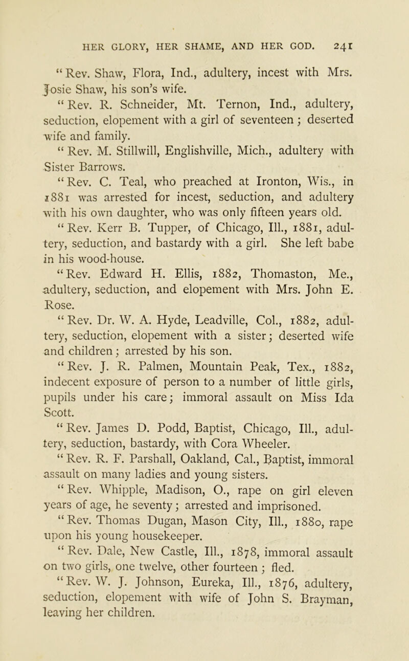 “ Rev. Shaw, Flora, Ind., adultery, incest with Mrs. Josie Shaw, his son’s wife. “ Rev. R. Schneider, Mt. Ternon, Ind., adultery, seduction, elopement with a girl of seventeen ; deserted wife and family. “ Rev. M. Stillwill, Englishville, Mich., adultery with Sister Barrows. “ Rev. C. Teal, who preached at Ironton, Wis., in 1881 was arrested for incest, seduction, and adultery with his own daughter, who was only fifteen years old. “Rev. Kerr B. Tupper, of Chicago, III, 1881, adul- tery, seduction, and bastardy with a girl. She left babe in his wood-house. “Rev. Edward H. Ellis, 1882, Thomaston, Me., .adultery, seduction, and elopement with Mrs. John E. Rose. “ Rev. Dr. W. A. Hyde, Leadville, Col., 1882, adul- tery, seduction, elopement with a sister; deserted wife and children; arrested by his son. “Rev. J. R. Palmen, Mountain Peak, Tex., 1882, indecent exposure of person to a number of little girls, pupils under his care; immoral assault on Miss Ida Scott. “ Rev. James D. Podd, Baptist, Chicago, 111., adul- tery, seduction, bastardy, with Cora Wheeler. “ Rev. R. F. Parshall, Oakland, Cal., Baptist, immoral assault on many ladies and young sisters. “ Rev. Whipple, Madison, O., rape on girl eleven years of age, he seventy; arrested and imprisoned. “Rev. Thomas Dugan, Mason City, 111., 1880, rape upon his young housekeeper. “Rev. Dale, New Castle, 111., 1878, immoral assault on two girls, one twelve, other fourteen ; fled. “Rev. W. J. Johnson, Eureka, 111., 1876, adultery, seduction, elopement with wife of John S. Brayman, leaving her children.