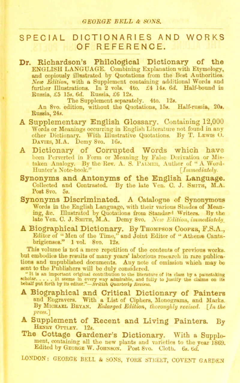 SPECIAL DICTIONARIES AND WORKS OF REFERENCE. Dr. Richardson’s Philological Dictionary of the ENGLISH LANGUAGE. Combining Explanation with Etymology, and oopioualy illnatrated by Quotations from the Best Authorities. New Edition, with a Supplement containing additional Words and further Illustrations. In 2 vols. 4to. £4 14*. 6d. Half-bound in Russia, £5 15*. 6d. Russia, £6 12*. The Supplement separately. 4to. 12*. An 8vo. edition, without the Quotations, 15*. Half-russia, 20*. Russia, 24*. A Supplementary English Glossary. Containing 12,000 Words or Meanings occurring in English Literature not found in any other Dictionary. With Illustrative Quotations. By T. Lewis O. Davies, M.A. Demy 8vo. 16*. A Dictionary of Corrupted Words which have been Perverted in Form or Meaning by False Derivation or Mis- taken Analogy. By the Rev. A. S. Palmek, Author of “ A Word- Hunter’s Note-book.” [Immediatehj. Synonyms and Antonyms of the English Language. Collected and Contrasted. By the late Ven. C. J. Smith, M.A. Post 8vo. 5*. Synonyms Discriminated. A Catalogue of Synonymous Words in the English Language, with their various Shades of Mean- ing, &c. Illustrated by Quotaiions from Standanl vVriters. By the late Ven. C. J. Smith, M.A. Demy 8vo. New Edition, immediately, A Biographical Dictionary. By Thompson Coopkb, F.S.A., Editor of “ Men of the Time,” and Joint Editor of “ AUieDse Canta- brigienses.” 1 vol. 8vo. 12*. This volume is not a mere repetition of the conteuts of previous works, but embodies the residts of many years’ laborious rebearch in rare publica- tions and unpublished documents. Any note of omission which may be sent to the Publishers will bo duly considered.  It la an important original contilbntion to the literature of its class by a painstaking scbolar It seems in every way admirable, and fully to Justify the claims on its behalf put forth by its editor.—BritUh (Quarterly lievUvi. A Biographical and Critical Dictionary of Painters and Engravers. With a List of Ciphers, Monograms, and Marks. By Michaei. Bbyan. Enlarged Edition, thoroughly reeirnl. [/a the press.] A Supplement of Recent and Living Painters. By HeNBV OTTI.ET. 12s. The Cottage Gardener’s Dictionary. With a Supple- ment, containing all the new plants and varieties to the year 1869. Edited by Geoboe W. Johnson. Post 8vo. Cloth. 6*. 6d.