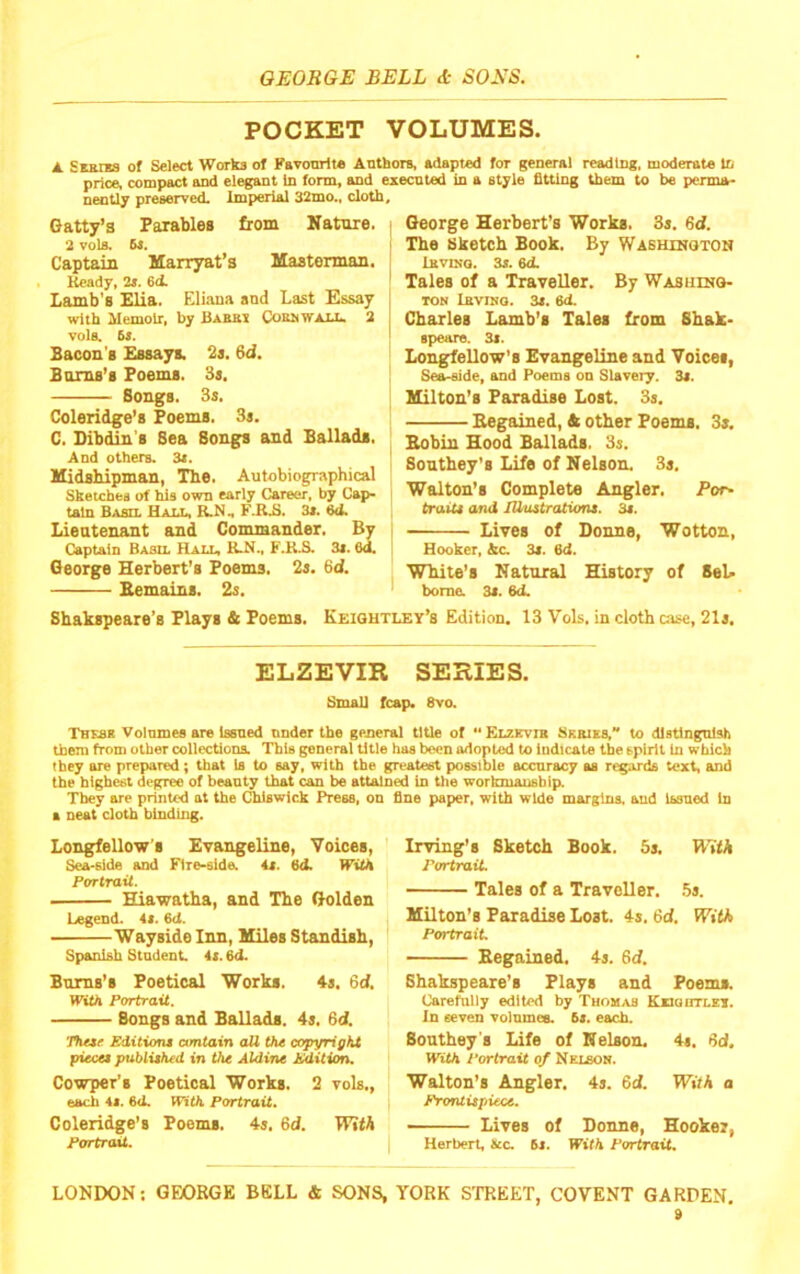 POCKET VOLUMES. A. Swpnta of Select Works of Favonrit* Anthors, adapted for general reading, moderate In price, compact and elegant in form, and execnted in a style fitting them to be perma- nently preserved. Imperial 32mo„ cloth. Gatty’s Parables from Nature. - 2 vols. 6s. I Captain Marryat’s Mastennan. Ready, 2i. 6<t ' Lamb's Elia. Eliaua and Last Essay with Memoir, by Babki CoanwAU. 2 vola 6s. Bacon's Essays. 2s. 6d. Burns’s Poems. 3s, Songs. 3s. Coleridge's Poems. 3s. C. Dibdin’s Sea Songs and Ballads. And others. 3s. Midshipman, The. Autobiographical Sketches of his own early Career, by Cap- tain Basil Hall, lUln F.Ri>. 3s. 6d. Lieutenant and Commander. By Captain Baso. Hall, KJi., F.KB. 3s. 6d. George Herbert’s Poems, 2s. 6d. Bemains. 2s. George Herbert’s Works. 3s. Sd. The Sketch Book. By Washujoton InvntQ. 3s. 6<L Tales of a Traveller. By Washino- TON Lbviho. 3s. 6d. Charles Lamb’s Tales from Shak- epeare. 3s. Longfellow’s Evangeline and Voices, Sea-side, and Poems on Slavery. 3s. Milton’s Paradise Lost. 3s. Eegained, tc other Poems. 3s. Bobin Hood Ballads. 3s. Southey's Life of Nelson. 3s. Walton’s Complete Angler. Por- traits and lUuztratioru. 3s. Lives of Donne, Wotton, Hooker, Ac. 3s. 6d. White’s Natural History of SeL borne. 3s. 6d. Shakspeare’s Plays & Poems. Keioutley’s Edition. 13 Vok. in cloth case, 21s, ELZEVIR SERIES. Small fcap. 8vo. Thesr Volumes are Issued under the general title of •• Elzevir SKRiKa to distinguish them from other collections. This general title has been adopted to indicate the spirit in which they are prepared; that ia to say, with the greatest possible accnracy as regards text, and the highest degree of beanty that can be attained in the workmausblp They are printed at the Chiswick Press, on fine paper, with wide margins, and issued in a neat cloth binding. Longfellow'S Evangeline, Voices, Sea-side and Fire-side. 4s. 6d. With Portrait. Hiawatha, and The Golden Legend. 4s. 6d. Wayside Inn, Miles Standish, Spanish Student. 4i. 6d. Bums’s Poetical Works. 4s. 6d, WWi Portrait, Bongs and Ballads. 4s. 6d, yhesr Sditioru amtain all the copyright piece* published in the Aldine hkiiti^ Cowper’s Poetical Works. 2 vols., each 41. 64. WitK Portrait, Coleridge’s Poems. 4s. 6d. With Portrait. Irving’s Sketch Book. 5s. MfA Portrait Tales of a Traveller. 5s. Milton’s Paradise Lost. 4s. 6d, With Portrait Begained. 4s. Sd. Shakspeare’s Plays and Poems. Carefully edited by Thomas KiaairrLEi. In seven volumes. 6s. each. Southey s Life of Nelson. 4s. Sd. WM Portrait of Nelson. Walton’s Angler. 4s. Sd. With a Prontit/iiece. Lives of Donne, Hooker, Herbert, See. 6s. With Portrait.