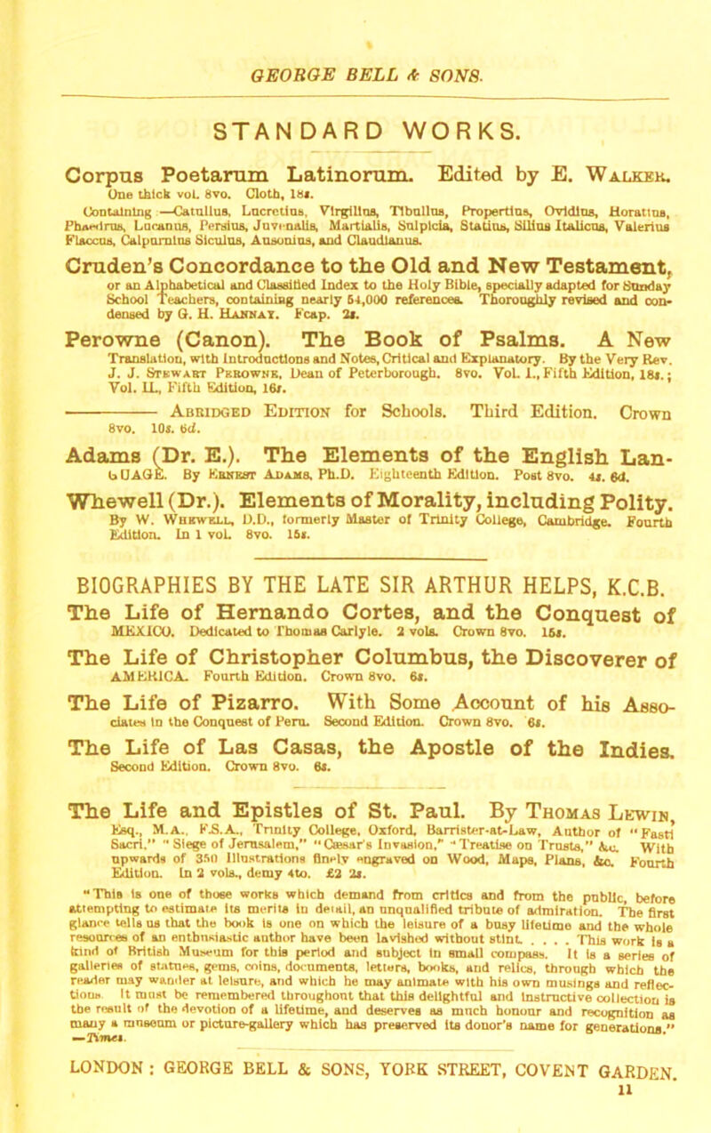 STANDARD WORKS. Corpus Poetarum Latinonun. Edited by E. Walkek. One tklck voL 8vo. Cloth, 18<. ContAlnlng —Catullus, LucrctiuB, Vlrgillua, TlbulluB, Propertius, Ovldlus, Horattns, Fha«HlruB, Locanus, Persius, Jovcaalia, Martialis, Sulplcl^ Statina, SUius Italicus, Valerius Flaccua, Calpomlus Siculus, Ausonios, and Claudlanus. Cruden’s Concordance to the Old and New Testament, or an Alphabetical and ClaealUed Index to the Holy Bible, specially adapted for Bnnday School Teachers, containing nearly S4.000 references. Thoroughly revised and oon> densed by Q. H. UABiraT. h eap. 3i. Perowne (Canon). The Book of Psalms. A New Translation, with Introdnctlons and Notes, Critical and Explanatory. By the Very Rev. J. J. Stewabt Pkbownk, Ueau of Peterborough. 8vo. VoL 1., Fifth Edition, 18*.; Vol. IL, Fifth Edition, 16r. Abridged Edition for Schools. Third Edition. Crown 8vo. 10*. 6d. Adams (Dr. E.). The Elements of the English Lan- bUAGE. By Eekbst Apajis, Ph.D. Eighteenth Edition. Post 8vo. 4*. 6d. Whewell (Dr.). Elements of Morality, including Polity. By W. Whbwell, D.D., lormerly Master oj Trinity College, Cambridge. Fourth Edition. In 1 voL 8vo. 16*. BIOGRAPHIES BY THE LATE SIR ARTHUR HELPS, K.C.B. The Life of Hernando Cortes, and the Conquest of MEXICO. Dedicated to I'hoinaa Carlyle. 2 vola. Crown 8vo. 16*. The Life of Christopher Columbus, the Discoverer of AMKHICA. Fourth Editjoo. Crown 8vo, 6«. The Life of Pizarro. With Some Account of his Asso- ciates in the Conquest of Peru. Second Edition. Crown 8vo. 6*. The Life of Las Casas, the Apostle of the Indies. Second Edition. Crown 8vo. 6*. The Life and Epistles of St. Paul. By Thomas Lewis, Esq., M.a., KE.A., Tnnliy College, Oxford, Barrister-at-Law, Author of Fasti Sacri.” Siege of Jemsalem, “Cffisar's Invasion,Treatise on Trusts,” Ac. With upwards of 3.M) lUnHtrations flnely engraved on Wood, Mapa, Plans, Ac, Fourth Edltiun. In 2 vols., demy 4to. £2 2*. “This Is one of those works which demand from critics and from the public, before attempting to estimate its merits In detail, an unqualified tribute of admiration. The first glanre tells os that the book Is one on which the leisure of a busy lifetime and the whole resoorree of an enthnaiastic author have been lavished without stint .... This work is a kind of British Museum for this period and subject In small compass. It is a series of galleries of statues, gems, coins, documents, letters, bottks, and relics, through which the reader may wander at leisure, and which ho may animate with his own musings and refiec- tiouB It most be remembered Ihroughont that this delightful and Instructive collection is the result of the devotion of a lifetime, and deserves as much bununr and recognition as many a mnsoom or plctnregallery which has preserved its donor’s name for generations  —Timet. LONDON : GEORGE BELL & SONS, YORK .STREET, COVEN T GARDEN.