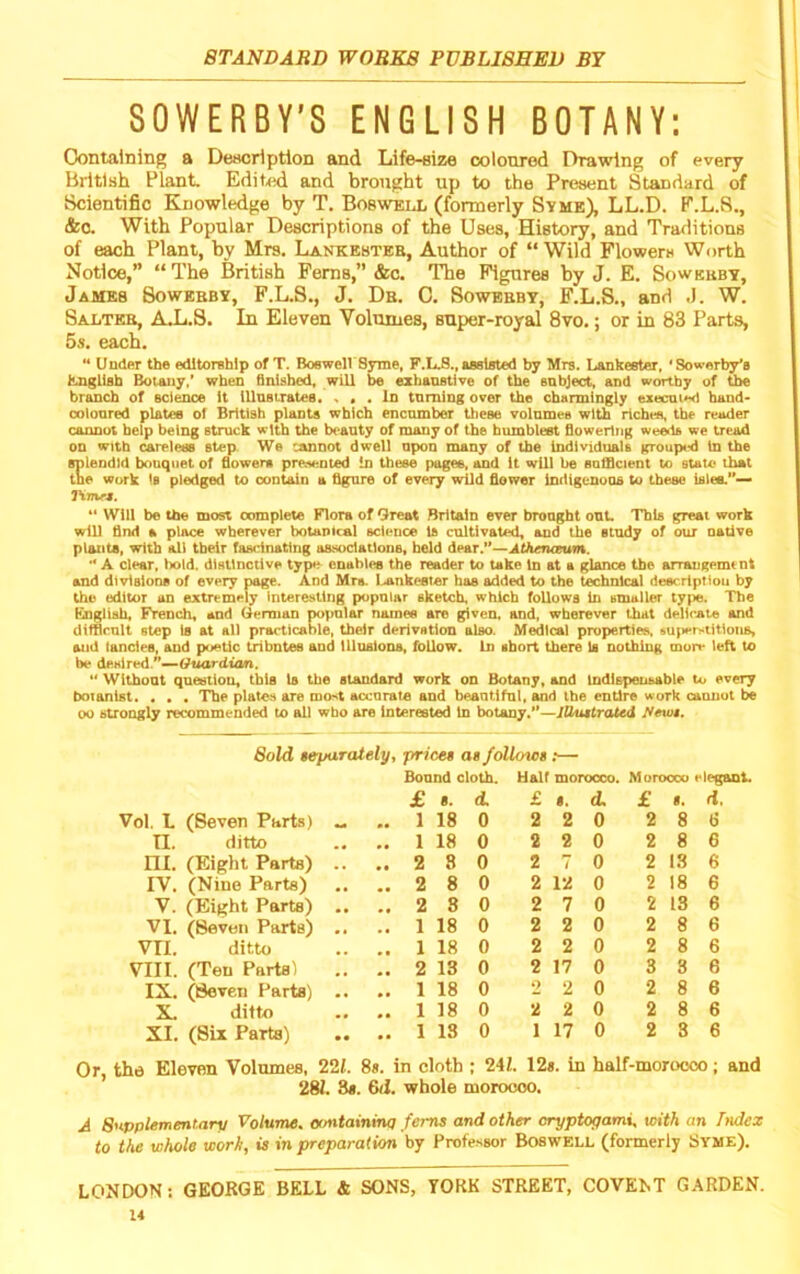 SOWERBY’S ENGLISH BOTANY; Oontaining a Description and Life-eize coloured Drawing of every British Plant Editid and brought up to the Present Standard of Scientific Knowledge by T. Boswell (formerly Syme), LL.D. P.L.8., &C. With Popular Descriptions of the Uses, History, and Traditions of each Plant, by Mrs. Lankesteb, Author of “ Wild Flowers Worth Notice,” “ The British Ferns,” &c. The Figures by J. E. Sowebby, James Sowebby, F.L.S., J. Db. C. Sowebby, F.L.S., and J. W. Salteb, AJL.S. In Eleven Volumes, super-royal 8vo.; or in 83 Parts, 5s. each. ” Under the editorship of T. BoeweU Syme, F.L.8., assisted by Mrs. Lankester, *Sowerby*8 hngLish Botany,* when Qulshed, will be ezhaostlve of the enbject, and worthy of the branch of science It iUnsirates. • In turning over the charmingly execni^ hand* oolonred plates of British plants which encumber these volnmee with richea, the reader cannot help being struck with the beauty of many of the humblest fioweiing weeds we tread on with careless step. We cannot dwell upon many of the Individuals grouped In the splendid bouquet of flowem preAeuied In these pages, and It will be sufflcient to state that toe work is pledged to contain a figure of every wild flower indigenous to these isiee.’*— Tintr*. “ Will be the most complete Flora of Great Britain ever brought out. This great work will find a place wherever botanical science Is cultivated, and the study of our native plants, with ali their fascinating associations, held dPAT.*’-^Athen€eufi%. '* A clear, bold. disUnctive type enables the reader to take In at a glance the arrangement and divisions of every page. And Mrs. Lankester has added to the technical descrlptiou by the editor an extremely interesting popular sketch, which follows in smaller type. The Eiingtiah, French, and German popular names are given, and, wherever that delicate and diffirnlt step is at all practicable, tbeir derivation also. Medical properties, »uiter>titioiiB, and fancies, and p^jetic tributes and illusions, follow. In abort there Is nothing mon* left to be denired.”—Gttardwm. ** Without question, this Is the standard work on Botany, and Indlspeiisable to every botanist. • . . The plates are mo^t accorats and beantifni, and the entire work cannot be 00 strongly recommended to al) who are interested in botany.—lUuttraUd ffewt. Sold separately ^ prices as follows :— Bound cloth. Half morocco. Morocco elegant. £ 8. d. £ 8. d. £ 8. ri Vol. L (Seven Parts) „ .. 1 18 0 2 2 0 2 8 6 n. ditto .. 1 18 0 2 2 0 2 8 6 ni. (Eight Parts) .. .. 2 8 0 2 7 0 2 13 6 IV. (Nino Parts) 2 8 0 2 12 0 2 18 6 V. (Eight Parts) .. .. 2 8 0 2 7 0 2 13 6 VI. (Seven Parts) .. .. 1 18 0 2 2 0 2 8 6 vri. ditto .. 1 18 0 2 2 0 2 8 6 VIII. (Teu Partsl .. 2 13 0 2 17 0 3 3 6 IX. (Seven Parts) .. .. 1 18 0 2 2 0 2 8 6 X. ditto .. 1 18 0 2 2 0 2 8 6 XI. (Six Parts) .. 1 13 0 1 17 0 2 3 6 Or the Eleven Volumes, 221. 8s. in cloth ; 241. 12*. in half-morooco; and ’ 281. 8». &d. whole moroooo. A Supplementary Volume, ocmtaxninq ferns and other cryptogami, with an Index to the whole work, is in preparation by Professor Boswell (formerly Syme). LONDON: GEORGE BELL & SONS, YORK STREET, COVEKT GARDEN.