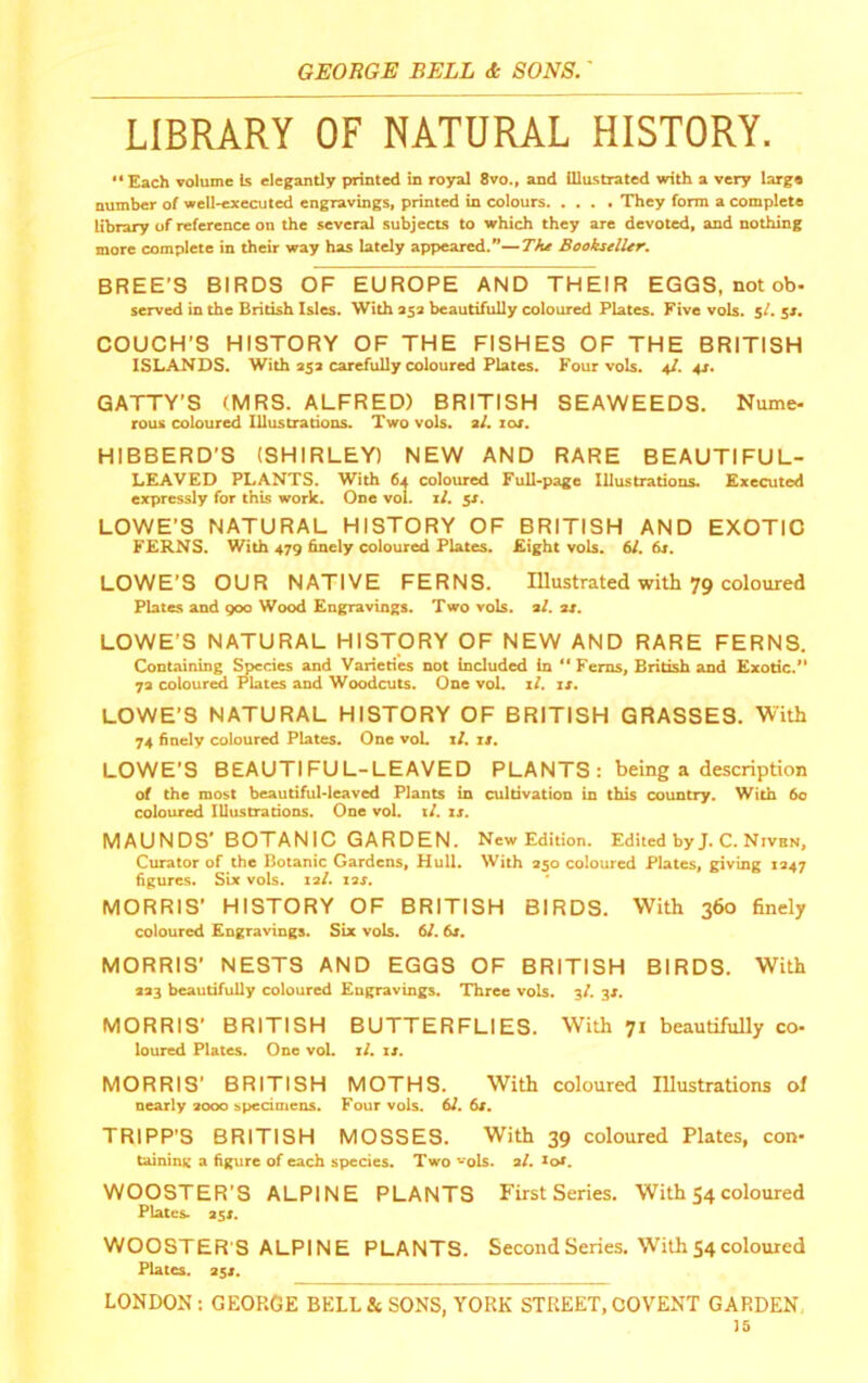 LIBRARY OF NATURAL HISTORY. “Each volume is elegantly printed in royal 8vo., and illustrated with a very large number of well-executed engravings, printed in colours They form a complete library of reference on the several subjects to which they are devoted, and nothing more complete in their way has lately appeared.”—The Bookseller. BREE’S BIRDS OF EUROPE AND THEIR EGGS, not ob- served in the British Isles. With 353 beautifully coloured Plates. Five vols. 5/. jr. COUCH’S HISTORY OF THE FISHES OF THE BRITISH ISLANDS. With 353 carefully coloured Plates. Four vols. 4/. 43. GATTY’S (MRS. ALFRED) BRITISH SEAWEEDS. Nume- rous coloured Illustrations. Two vols. 3/. loj. HIBBERD’S (SHIRLEY) NEW AND RARE BEAUTIFUL- LEAVED PLANTS. With 64 coloured Full-page Illustrations. Executed expressly for this work. One vol. if. 51. LOWE’S NATURAL HISTORY OF BRITISH AND EXOTIC FERNS. With 479 finely coloured Plntes. Eight vols. 6/. fir. LOWE’S OUR NATIVE FERNS. lUustrated with 79 coloured Plates and 900 Wood Engravings. Two vols. af. 34. LOWE’S NATURAL HISTORY OF NEW AND RARE FERNS. Ointaining Species and Varieties not included in “ Ferns, British and Exotic.” 73 coloured Plates and Woodcuts. One vol. if. ir. LOWE’S NATURAL HISTORY OF BRITISH GRASSES. With 74 finely coloured Plates. One voL if. it. LOWE’S BEAUTIFUL-LEAVED PLANTS : being a description of the most beautiful-leaved Plants in cultivation in this country. With 60 coiotired Illustrations. One vol. if. it. MAUNDS BOTANIC GARDEN. New Edition. Edited byJ. C. Nivbn, Curator of the Botanic Gardens, Hull. With 350 coloured Plates, giving 1347 figures. Six vols. laf. lar. MORRIS’ HISTORY OF BRITISH BIRDS. With 360 finely coloured Engravings. Six vols. 6f. 64. MORRIS’ NESTS AND EGGS OF BRITISH BIRDS. With 333 beautifully coloured Engravings. Three vols. sf. 34. MORRIS' BRITISH BUTTERFLIES. With 71 beautifully co- loured Plates. One vol. if. it. MORRIS’ BRITISH MOTHS. With coloured lUustrations of neaily 3000 specimens. Four vols. 6f. 64. TRIPP'S BRITISH MOSSES. With 39 coloured Plates, con- tsuninK a figure of each species. Two vqIs. a/, ^of. WOOSTER’S ALPINE PLANTS First Series. With 54 coloured Plates. 354. WOOSTER’S ALPINE PLANTS. Second Series. With 54coloured Plates. 3j4. LONDON : GEOP.(3E BELL & SONS, YORK STREET, COVENT GARDEN, is