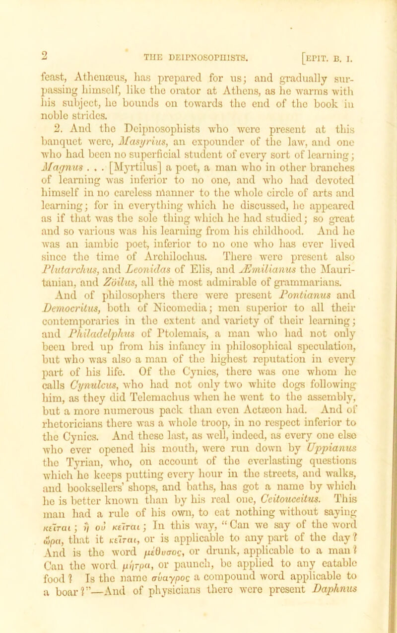 feast, Athcuscus, lias prepai'cd for us; and gradually sur- passing himself, like the orator at Athens, as lie warms with his subject, ho bounds on towards the end of the book in noble strides. 2. And the Deijmosophists who were present at this banquet were, Masyrius, an expounder of the law, and one who had been no superficial student of every sort of learning; Magnus . . . [Myrtilus] a poet, a man who in other branches of learning was inferior to no one, and who had devoted himself in no cai’cless manner to the whole circle of arts and Icaraing; for in everything which he discussed, he appeared as if that was the sole thing which he had studied; so great and so various was his learning from his childhood. And he was an iambic poet, iiiEerior to no one who has ever lived since the time of Archilochus. There were present also Flutarchus, and Leonidas of Elis, and uLmilianus the Mauri- tanian, and Ziiilus, all the most admirable of giummarians. And of pliilosopliera there were present Fontianus and Democritus, both of Nicomodia; men superior to all their contemporaries in the extent and variety of their learning; and FhUadelphus of I’tolemais, a man who had not only been bred up from his infancy in ])hilosophical speculation, but who was also a man of tho higliest reputation in every part of his life. Of tho Cynics, there was one whom he calls Cynulcus, who had not only two white dogs following him, as they did Telcraachus when he went to tho assembly, but a more numerous pack than even Aettoon had. And of rhetoricians there was a whole troop, in no i-espect inferior to the Cynics. And these last, as well, indeed, as every one else Avho ever opened his mouth, were run down by Uppianus tho Tyrian, who, on aecouut of tho everlasting questions Avhich ho keeps putting every hour in the streets, and Avalks, and booksellei-s’ shops, and baths, has got a name by which ho is better known than by liis real one, Ceitouceitus. This man had a rule of his own, to cat nothing without saying Kurai; V oJ Kilrai; In this way, “ Can we say of the Avord &pa, that it Ktirai, or is applicable to any part of the day? And is tho Avord piQvaog, or drunk, applicable to a man ? Can the AVord plirpu, or paunch, be applied to any eatable food 1 Is tbc name avaypoq a compound AVord applicable to a boar?”—And of physicians there Avero present Daphnus