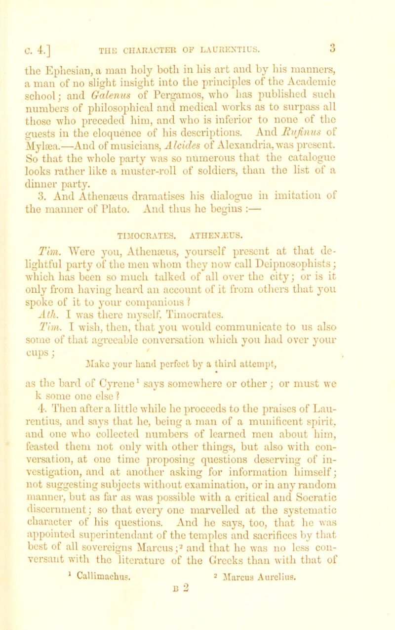 the Ephesian, a man holy both in his art and by his manners, a man of no slight insight into the principles of the Academic school; and Galenus of Pergamos, who has published such numbei's of philosophical and medical works as to surpass all those who preceded him, and who is inferior to none of the guests in the eloquence of his desci'iptions. And Rujiniis of Mylsea.—And of musicians, Alcides of Alexandria, was present. So that the whole party was so numerous that the catalogue looks rather like a muster-roll of soldiers, than the list of a dinner party. 3. And Athenseus dramatises his dialogue in imitation of the manner of Plato. And thus he begins :— TUrOCRATES. ATHENJinS. Tim. Were you, Athenseus, yourself present at that de- lightful party of the men whom they now call Deipnosophists; which has been so much talked of all over the city; or is it only from having heard an account of it from others that you spoke of it to your companions I Adi. I was there myself. Timocrates. 2'im. I wish, then, that you would communicate to us also some of that agreeable convei'satiou which you had over your cups; ' ilakc your hand perfect by a third attempt, as the bard of C}Tene' says somewhere or other; or must we k .some one else ? 4. Then after a little while he proceeds to the praises of Lau- rentius, and says that he, being a man of a munificent spirit, and one who collected numbei-s of learned men about him, feasted them not only with other things, but iilso with con- vei-sation, at one time proposing questions deserving of in- vestigation, and at another asking for information himself; not suggesting subjects without examination, or in any random manner, but as far as was possible with a critical and Socratic discernment; so that every one mai-velled at the systematic character of his questions. And ho says, too, that he was appointed superintendant of the temples and sacrifices by that best of all sovereigns Marcus ;^ and that he was no less con- versant with the literature of the Greeks than with that of * Callimachus. B 2 ^ Jtarcua Aurelius.