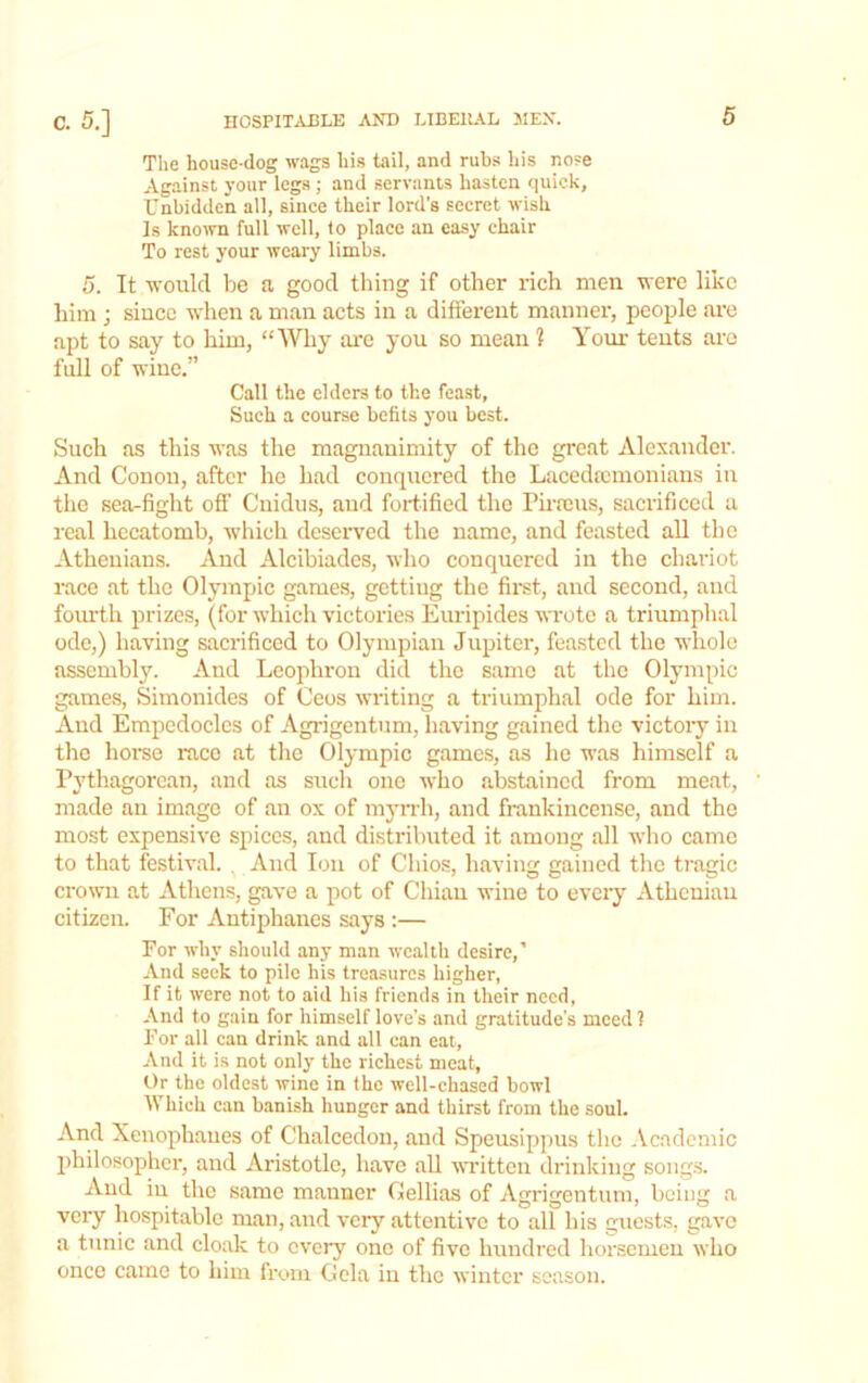 The house-dog wags his tail, and rubs his nose Against your legs ; and servants hasten quick, Unbidden all, since their lord’s secret wish Is known full well, to place an easy chair To rest your weary limbs. 5. It would he a good thing if other rich men were like him ; siuec when a man acts in a different manner, people are apt to say to him, “Why are you so mean ? Your teuts are fidl of wine.” Call the elders to the feast. Such a course befits you best. Such as this was the magnanimity of the great Alexander. And Conon, after he had conquered the Lacedmmoniaus in tlie sea-fight off Cuidiis, and fortified the Pirrcus, sacrificed a real hecatomh, which deserved the name, and feasted all the Athenians. And Alcihiadcs, who conquered in the chariot race at the Olympic games, getting the first, and second, and fomdh prizes, (for which victories Euripides wrote a triumphal ode,) having sacrificed to Olympian Jupiter, feasted the whole assembly. And Lcophron did the same at the Olympic games, Simonides of Ceos writing a triumphal ode for him. And Empedocles of Agrigentum, having gained the victory in the home race at the Olympic games, as he was himself a Pythagorean, and as such one who abstained from meat, made an image of an ox of myiTh, and frankincense, and the most expensive spices, and di.stributed it among all wlio came to that festival. ,.And Ion of Chios, having gained the tragic crown at Athens, gave a pot of Cliiau wine to eveiy Athenian citizen. For Autiphanes says :— For why should any man wealth desire,’ And seek to pile his treasures higher, If it were not to aid his friends in their need, And to gain for himself love’s and gratitude’s meed? For all can drink and all can eat. And it is not only the richest meat, Or the oldest wine in the well-ehased bowl Which can banish hunger and thirst from the soul. And Xenophanes of Chalcedoii, and Speusippus the Academic philosopher, and Aristotle, have aU written drinking soiig.s. And in the same manner Gellias of Agrigentum, being a very hospitable man, and very attentive to all bis guests, gave a tunic and cloak to every one of five hundred horsemen who once came to him from Gela in the winter season.