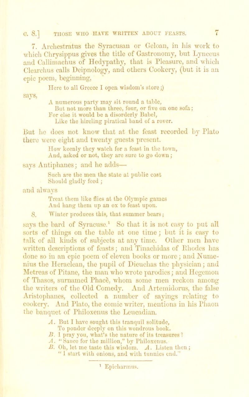 TUOSE WHO HAVE WRITTEX ABOUT FEASTS. i 8.] 7. Arcliestratus the Syracusan or Geloan, in ins work to which Clirysippus gives the title of Gastronomy, but Lynccus and Callimachus of Hedypathy, that is Pleasure, and which Clearchus calls Deipnology, and others Cookery, (but it is an epic poem, beginning. Here to all Greece I open wisdom’s store;) says, A numerous party may sit round a talde, But not more than three, four, or five on one sofa; For else it would be a disorderly Babel, Like the hireling piratical band of a rover. But he does not know that at the feast recorded by Plato there were eight and twenty guests present. IIow keenly they waleh for a feast in the town. And, asked or not, they arc sure to go down; says Antiphanes; and he adds— Such are the men the state at public cost Should gladly feed ; and always Treat them like flics at the Olympic games And hang them up an ox to feast upon. 8. AVinter produces this, that summer bears; says tlie bard of S^macusc.' So that it is not ca.sy to jiut all sorts of things on the table at one time; but it is eas}' to talk of all kinds of subjects at any time. Other men have written descriptions of feasts; and Tinachidas of Pdiodcs has done BO in an epic ])ocm of eleven books or more; and Numc- nius the Hcraclean, the pupil of Dieuchas the physician; and Metreas of Pitane, the man who wrote parodies; and Hegemon of Thasos, surnamed PhacS, whom some men reckon among the writera of the Old Comedy. And Artemidoms, the false Aristophanes, collected a number of sayings relating to cookery. And Plato, the comic writer, mentions in his Phaon the banquet of Philoxcnus the Lcucadian. A. But I have sought this tranquil solitude. To ponder deeply on this wondrous book. B. 1 pray you, what’s the nature of its treasures 1 A. “ Sauce for the million, by Philoxenus. B. Oh, let me taste this wisdom. A. Listen then ; “ 1 start with onions, and with tunnies end.’’ ’ Epieharmus.