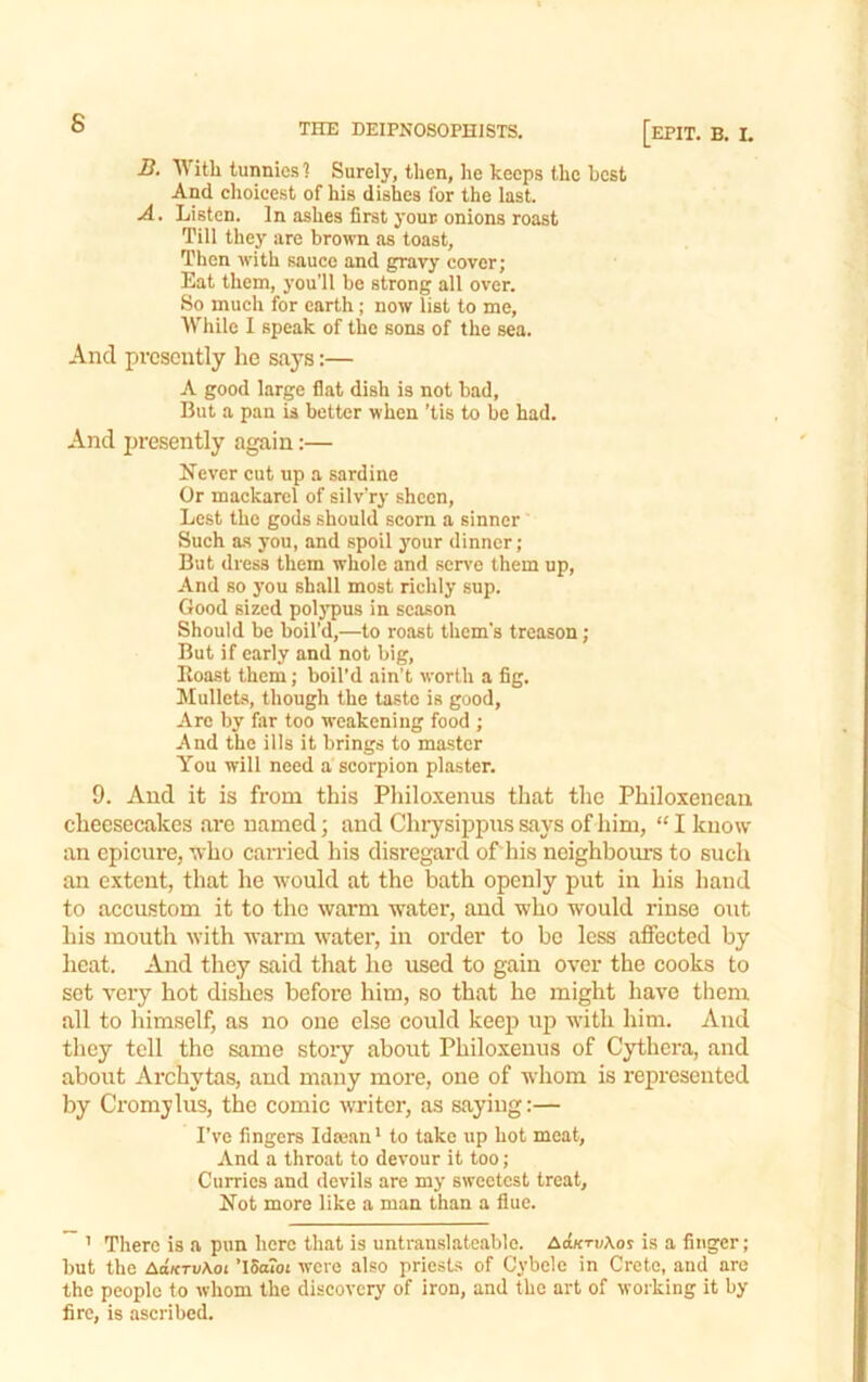 B. With tunnies'! Surely, then, he keeps the best And choieest of his dishes for the last. A. Listen. In ashes first your onions roast Till they are brown as toast. Then with sauce and gravy cover; Eat them, you’ll be strong all over. So much for earth; now list to me, Wliile I speak of the sons of the sea. And presently he says:— A good large flat dish is not bad. But a pan is better when 'tis to be had. And presently again:— Never cut up a sardine Or mackarcl of silv’ry sheen. Lest the gods should scorn a sinner Such a.s you, and spoil your dinner; But dress them whole and ser\’e them up. And so you shall most richly sup. Good sized polj'pus in season Should be boil’d,—to roast them’s treason; But if early and not big. Roast them; boil’d ain’t worth a fig. Mullets, though the taste is good, Are by far too weakening food ; And the ills it brings to master You will need a scorpion plaster. 9. And it is from this Philo-xenus that the Philoxeneau cheesecakes are named; and Chiysippiis says of him, “ I know an epicure, who can-ied his disregard of his neighboiu-s to such an extent, that he would at the bath openly put in his hand to accustom it to the warm water, and who would rinse out his mouth with warm water, in order to bo less affected by licat. And they said that ho used to gain over the cooks to set very hot dishes before him, so that he might have them all to himself, as no one else could keeiD up with him. And they tell the same story about Philoxenus of Cythera, and about Archytas, and many more, one of whom is represented by Cromjlus, the comic writer, as saying:— I’ve fingers IdKsn * to take up Lot meat. And a throat to devour it too; Curries and devils are my sweetest treat. Not more like a man than a flue. ’ There is a pun here that is untranslateable. AcberuXor is a finger; but the AaKTv\oi ’iSaToL were also priests of Cybele in Crete, and are the people to whom the discovery of iron, and the art of working it by fire, is ascribed.