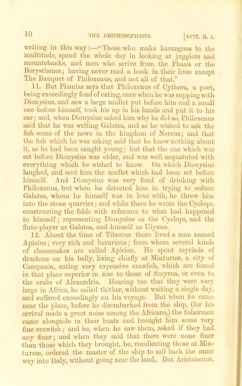 writing in this way:—“ Those wlio make harangues to the multitude, spend the whole day in looking at jiigglcra and mountebanks, and men who airive from the Phasis or tlie Borysthenes; having never read a book in their lives except The Banquet of Philoxenus, and not all of that.” 11. But Phanias says that Philoxenus of Cythera, a poet, being exceedingly fond of eating, once when he was supping with Dionysius, and saw a large mullet put before him and a small one before himself, took liis up in his hands and put it to his car; and, when Dionysius asked him wh}^ he did so, Philoxenus said that he was writing Galatea, and so he wished to ask the fish some of the news in the kingdom of Ncreus; and that tlie fish wliicli ho was asking said that he knew nothing about it, as he had been caught young; but that the one which was set before Dionysius was older, and was well acquainted with eveiything which he wished to know. On which Dionysius laughed, and sent him the mullet which had been set before himself And Dionysius was verj' fond of ch-inking with Philoxenus, but when ho detected him in trying to seduce Galatea, whom ho himself was in love with, he threw him into the stone quarries; and while there he wrote the Cyclops, constructing the fable with reference to what had happened to himself; representing Dionysius as the Cycloj)s, and the flute-player as Galatea, and himself as Ulysses. 12. About the time of Tiberius there lived a man named Apicius; very rich and luxurious; from whom several kinds of cheesecakes arc called Apician. He spent myriads of drachms on his belly, living chiefly at Minturna), a city of Campania, eating very expensive crawfish, which are found in that place superior in size to those of Smyrna, or even to the crabs of Alexandria. Hearing too that they were very large in Africa, he sailed thither, without waiting a single day. and suffered exceedingly on his voyage. But when he came near the place, before he disembarked from the ship, (for his ai'iival made a great noise among the Africans,) the fishermen came alongside in their boats and brought him some verj' fine crawfish; and he, when he saw them, asked if they had any finer; and when they said that there were none finer than those which they brought, he, recollecting those at Min- turna), ordered the master of the ship to sail back the same way into Italy, without going near the land. But Aristoxenus,