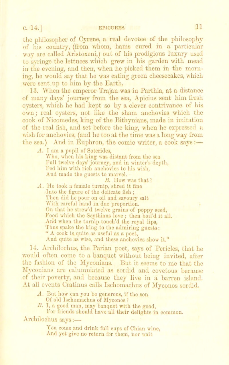 tlic pliilosophcr of Cyrene, a real devotee of the philosophy of his country, (from whom, liams cm'ed in a particular way arc called Aristoxeni,) out of his prodigious luxury used to syringe the lettuces which grew in his garden with mead in the evening, and then, when he picked them in the morn- ing, he would say that he was eating gi-een cheesecakes, which were sent up to him by the Earth. 13. AVhen the emperor Trajan was in Parthia, at a distance of many days’ jouniey from the sea, Apicius sent liim fresh oystem, which he had kept so by a clever contrivance of his own; real oysters, not like the sham anchovies which the cook of Nicomedes, king of the Bithynians, made in imitation of the real fish, and set before the king, when he expressed :i wish for anchovies, (and he too at the time was a long way from the sea.) And in Euphron, the comic writer, a cook says:— A. I am a pupil of Solerides, fVho, wheu hi.s king was distant from the soa Full twelve days’ journey, and in winter’s depth, Fed him with rich anchovies to his wish, And made the guests to mar\-el. B. How wa.s that 1 A. He took a female turnip, shred it fine Into tlie figure of the delicate fish ; Tiicn did he pour on oil and savoury salt With careful hand in due proportion. On that he strew'd twelve grains of poppy seed, Food which the Scythians love ; then boil’d it all. And when the turnip touch’d the roj’al lips. Thus spake the king to the admiring guests: “ A cook is quite as useful as a poet. And quite as wise, and these anchovies show it.” 14. Archilochus, the Parian poet, says of Pericles, that he would often come to a banquet without being invited, after the fashion of the INIyconians. Bnt it seems to mo that the Myconians :u-o calumniated as sordid and covetous because of their poverty, and becau.se they live in a barren island. At all events Ciutinus calls Ischomachus of iMyconos sorcUd. A. But how can you bo generous, if the son Of old Ischomachus of Jlyconos 1 B. I, a good man, may banquet with the good. For friends should have all their delights in common. Archilochus says:— You come and drink full cups of Chian wine. And yet give no return for them, nor wait