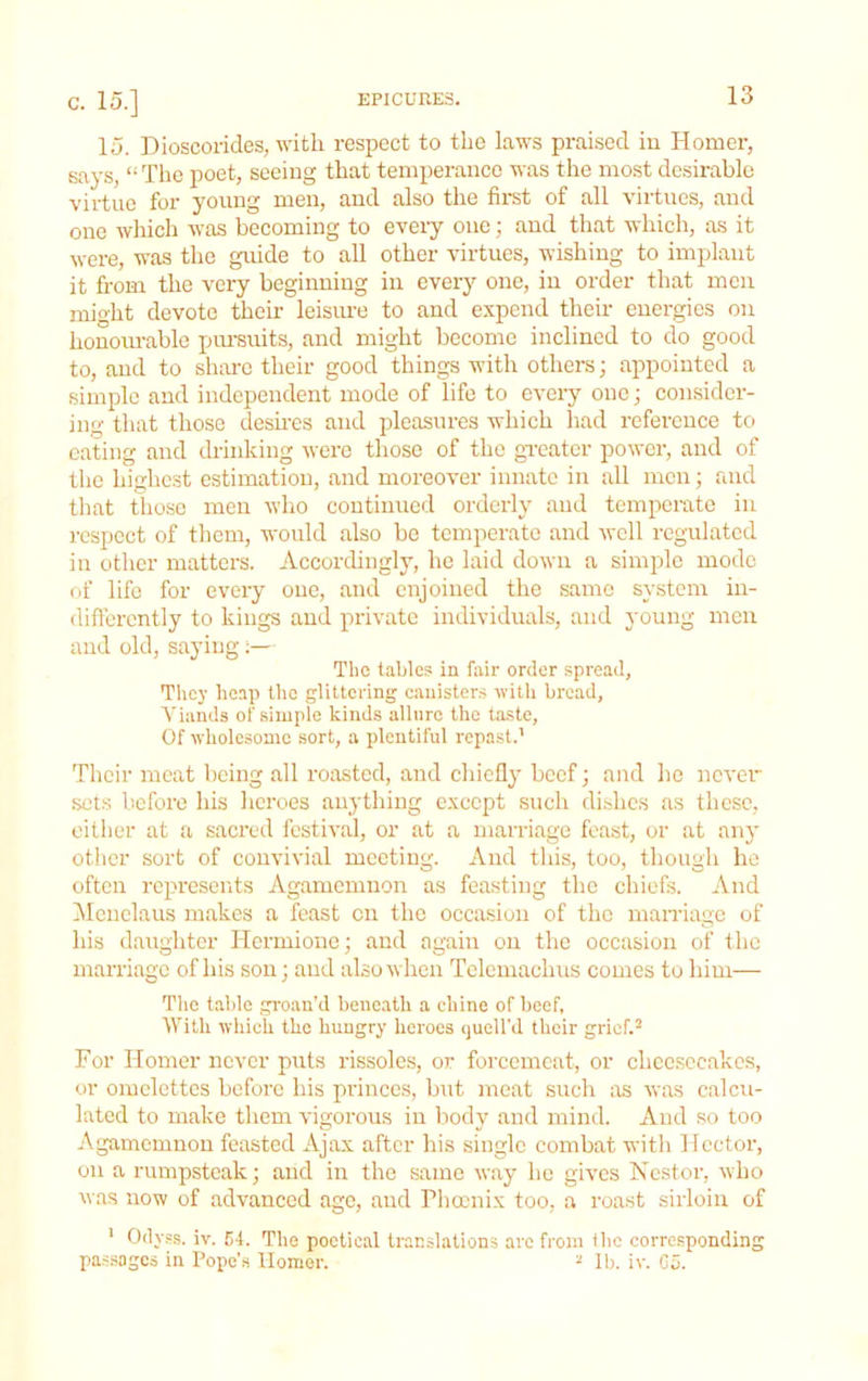 15. Dioscorides, with respect to the laws praised in Homer, says, “ The poet, seeing that temperance was the most desirable virtue for young men, and also the first of all virtues, and one which was becoming to every one; and that which, as it were, was the guide to all other virtues, wishing to implant it from the very beginning in every one, in order that men might devote their leisime to and expend their energies on honourable pm'suits, and might become inclined to do good to, and to share their good things with others; appointed a simple and independent mode of life to every one; eonsider- ing that those desires and pleasures which had reference to eating and drinking were those of the greater power, and of the highest estimation, and moreover innate in all men; and that those men Avho continued orderly and temperate in respect of them, would also be temperate and well regulated in other matters. Accordingly, he laid down a simple mode of life for every one, and enjoined the same system in- differently to kings and private individuals, and young men and old, saying;— The tahlc.s in fair order spread, They heap the glittering canisters with bread, Viands of simple kinds allure the taste. Of wholesome .sort, a plentiful repast.’ Their meat being all roasted, and chiefly beef; and he never sets licfore his heroes anything except such dishes as these, either at a sacred festival, or at a man-iage feast, or at any other sort of convivial meeting. And tliis, too, though he often represents Agamemnon as feasting the chiefs. And IMcnclaus makes a feast on the occasion of the marriage of his daughter Hermione; and again on the occasion of the marriage of his son; and also when Telemachus comes to him— The table groan’d beneath a chine of beef, With which the hungry heroes quell'd their grief.- For Homer never puts rissoles, or forcemeat, or cheesecakes, or omelettes before his princes, but meat such as was calcu- lated to make them vigorous in body and mind. And so too Agamemnon feasted Ajax after his single combat with Hector, on a rumpsteak; and in the same way he gives Nestor, who was now of advanced age, and Pliocnix too, a roast sirloin of ’ Odyps. iv. 54. The poetical translations are from the corresponding pa.ssagcs in Pope’s Homer. ^ lb. iv. C5.