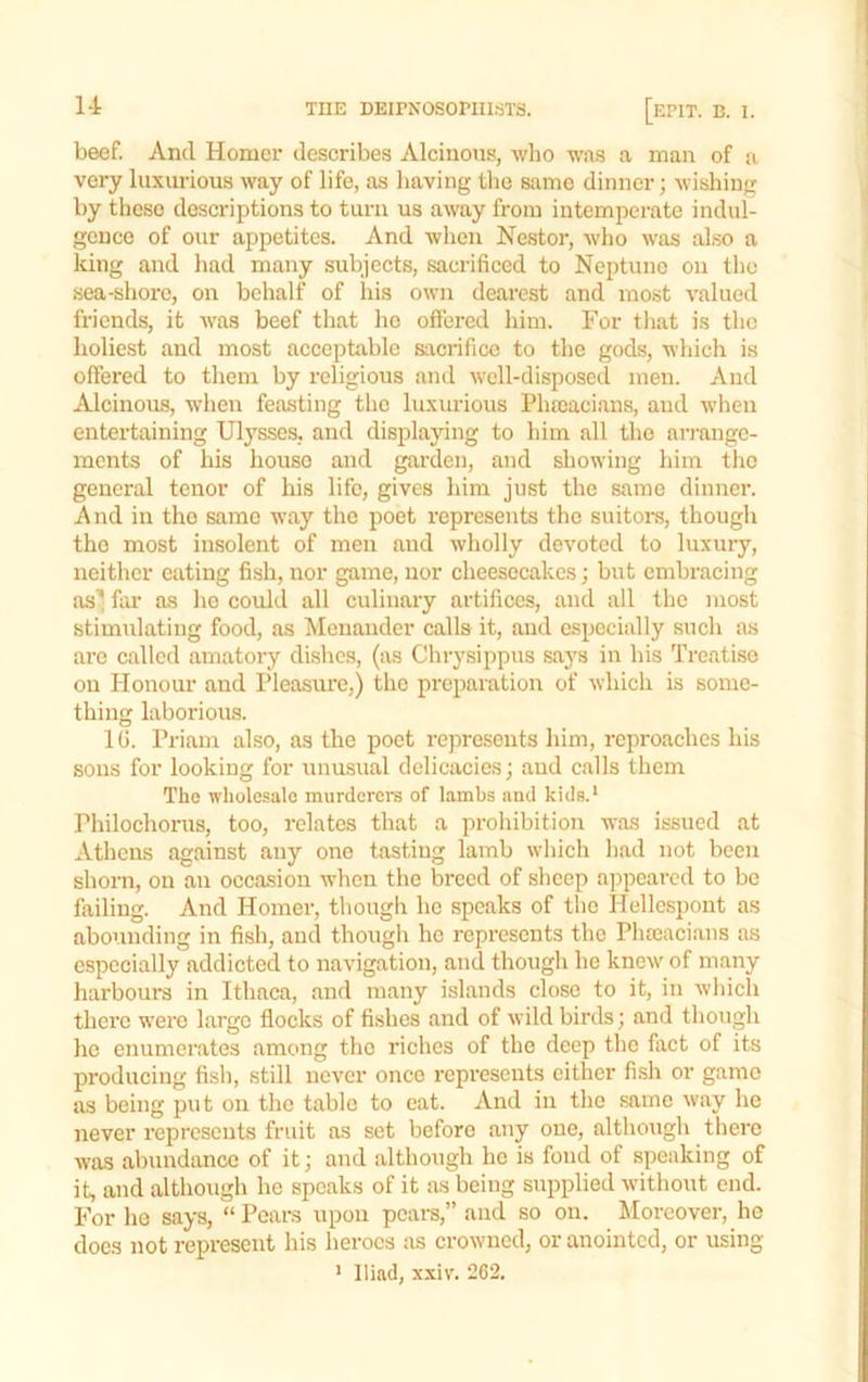 beef. And Homer describes Alciiions, wlio was a man of a very luxurious way of life, as liaving tlie same dinner; wishing by those descriptions to turn us away from intemperate indul- gence of our appetites. And when Nestor, who was al.so a king and had many subjects, sacrificed to Neptune on tlio sea-shore, on behalf of his own dearest and most valued friends, it was beef tliat ho offered him. For that is the holiest and most acceptable sacrifice to the gods, whicli is offered to them by religious and well-disposecl men. And Alcinous, when feasting the luxurious Phccacians, and when entertaining Ulysses, and displaying to him all the ari-angc- ments of his house and garden, and showing him the general tenor of his life, gives him just the same dinner. And in the same way the poet represents the suitors, though the most insolent of men and wholly devoted to luxury, neither eating fish, nor game, nor cheesecakes; but embracing sis’! far as ho could all culinary artifices, and all the most stimulating food, as lilenauder calls it, and especially such as ai'C called amatory dishes, (as Chrysippus says in his Treatise on Honour and Pleasure,) the preparation of which is some- thing laboriou.s. 10. Priam also, as the poet represents him, reproaches his sons for looking for unusual delicacies; aud calls them The wholesale murderere of lambs and kids.* Philochorus, too, relates that a prohibition was issued at Athens against any one tasting lamb which had not been shorn, on an occasion when the breed of sheep appeared to be failing. And Homer, though he speaks of the Hellespont as abounding in fish, and though he represents the Phseacians as especially addicted to navigation, and though he knew of many harbours in Ithaca, and many islands close to it, in which there were largo flocks of fishes and of wild birds; and though ho enumerates among the riches of the deep the fact of its producing fish, still never once repi’esents either fish or game as being put on the table to eat. And in the same way he never represents fruit as set before any one, although there was abundance of it; and although ho is fond of speaking of it, and although he speaks of it as being supplied without end. For he says, “ Pears upon pears,” aud so on. Moreover, he does not represent his heroes as crowned, or anointed, or using ’ Iliad, xxiv. 262.