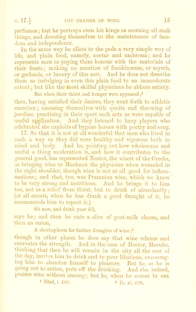 perfumes; but he portrays oveu his kings as scorning all such things, and devoting themselves to tlic maintenance of free- dom and independence. In the same way he allots to the gods a very simple way of life, and plain food, namely, nectar and ambrosia; and he represents men as paying them honour with the materials of their feasts; making no mention of frankincense, or myn-h, or garlands, or luxury of this sort. And he does not describe them as indulging in even this plain food to an immoderate extent; but like the most skilful physicians he abhors satiety. But when their thirst and hunger were appeased ;* then, having satisfied their desires, they went forth to athletic exercises; amusing them.«clvcs with quoits and throwing of javelins, practising in their sport such arts ns were capable of uscfid application. And they listened to harp players who celebrated the exploits of bygone heroes with poetry and song. 17. So that it is not at all wonderful that men who lived in such a way as they did were healthy and vigorous both in mind and body. And he, pointing out how wholesome and useful a thing moderation is, and how it contributes to the general good, lias represented Nestor, the wisest of the Greeks, as bringing wine to Machaon the jiliysician when wounded in tlic right shoulder, though wine is not at all good for inflam- mations; and that, too, was Pramnian wine, wliich wo know to be very strong and nutritious. And he brings it to him too, not as a relief from thirst, but to drink of abundantly; (at all events, when he has drank a good draught of it, he recommends him to repeat it.) Sit now, and drink your fill, says ho; and tlien ho cuts a slice of goat-milk cheese, and then an onion, A shoeing-horn for further draughts of wine p though in other places he docs say that w’ine relaxes and enervates the sti'cngth. And in the case of Hector, Hecuba, thinking that then he will remain in the city all the rest of the day, invites him to drink and to pour libations, encourag- ing him to abandon himself to pleasure. Put lie, as lie is going out to action, puts off the drinking. And slic, indeed, jiriuscs wine without ceasing; but he, when he comes in out * Iliad, 1. toa. 2 n,. xi. G;29.