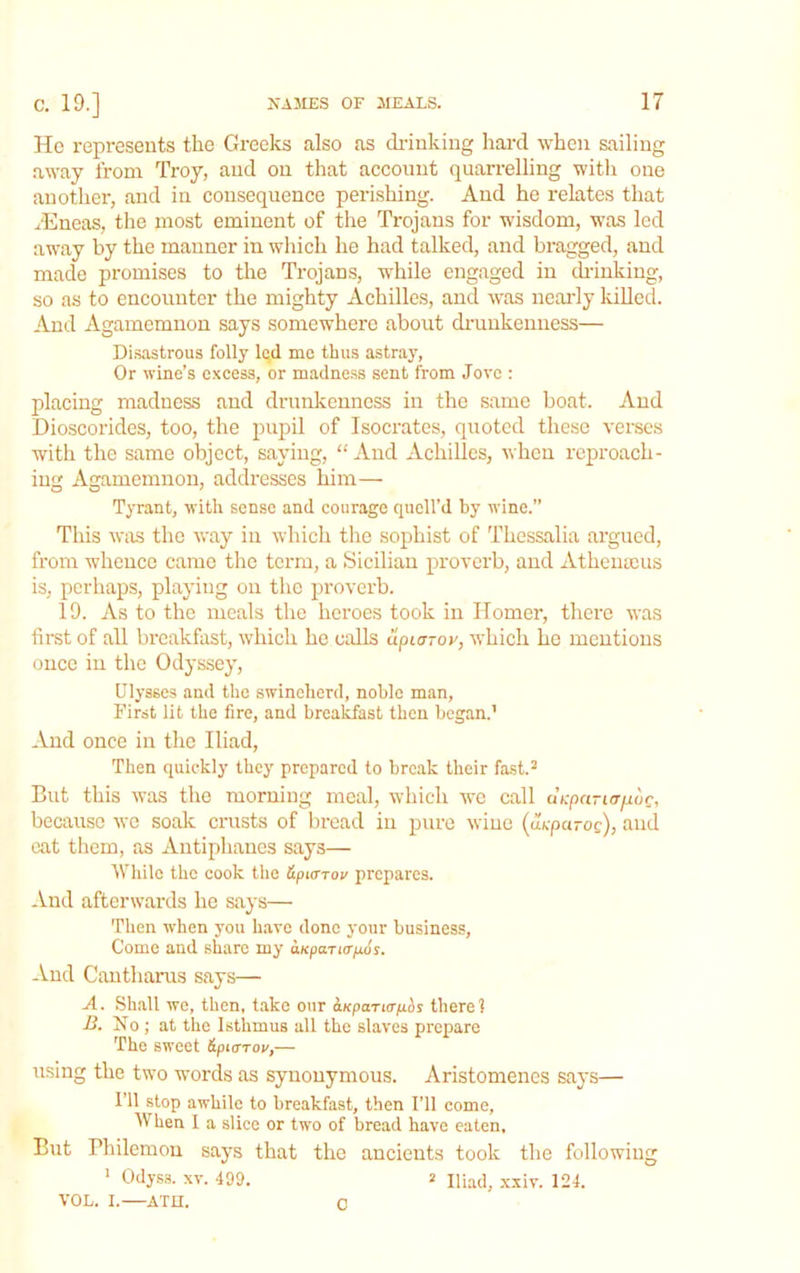 Ho represents the Greeks also as di'iuking hard when sailing away from Troy, and on that account quarrelling with one another, and in consequence perishing. And he relates that rEneas, tlie most eminent of the Trojans for wisdom, was led away by the manner in which he had talked, and bragged, and made promises to the Trojans, while engaged in drinking, so as to encounter the mighty Achilles, and was neaidy IdUed. And Agamemnon says somewhere about di-uukenness— Disastrous folly led me thus astray, Or wine’s excess, or madne.ss sent from Jove : placing madness and drunkenness in the same boat. And Dioscorides, too, the pupil of Isocrates, quoted these verses with the same object, saying, “ And Achilles, when reproach- ing Agamemnon, addresses him— Tyrant, with sense and courage quell’d by wine.” This was the way in which the sophist of Thessalia argued, from w'hence came the terra, a Sicilian proverb, and Atheiiajus is, perhaps, playing on the proverb. 19. As to the meals the heroes took in Homer, there was first of all breakfast, which he calls upLoroy, which he mentions once in the Odyssey, Ulysses and the swineherd, noble man, First lit the fire, and breakfast then began.’ And once in the Iliad, Then quickly they prepared to break their fast.^ But this was the morning meal, which we call aV-paruT/idc, because we soak crusts of bread in pure wine (u/epa-oe), niid eat them, as Antiphanes says— While the cook the Hpyrroy prepares. And afterw’ards he says— Then when you have done your business. Come and share my oKparicr/ios. And Cautharus says— A. Shall we, then, take our ^KpaTta-phs there? ■B. No ; at the Isthmus all the slaves prepare The sweet ipterrov,— using the tw'o words as synonymous. Aristomenes says— I’ll stop awhile to breakfast, then I’ll come. When 1 a slice or two of bread have eaten. But Bhilemon says that the ancients took tlie following ’ Odyss. XV. 499. 2 Iliad, .vxiv. 124. VOL. I.—ATH. C