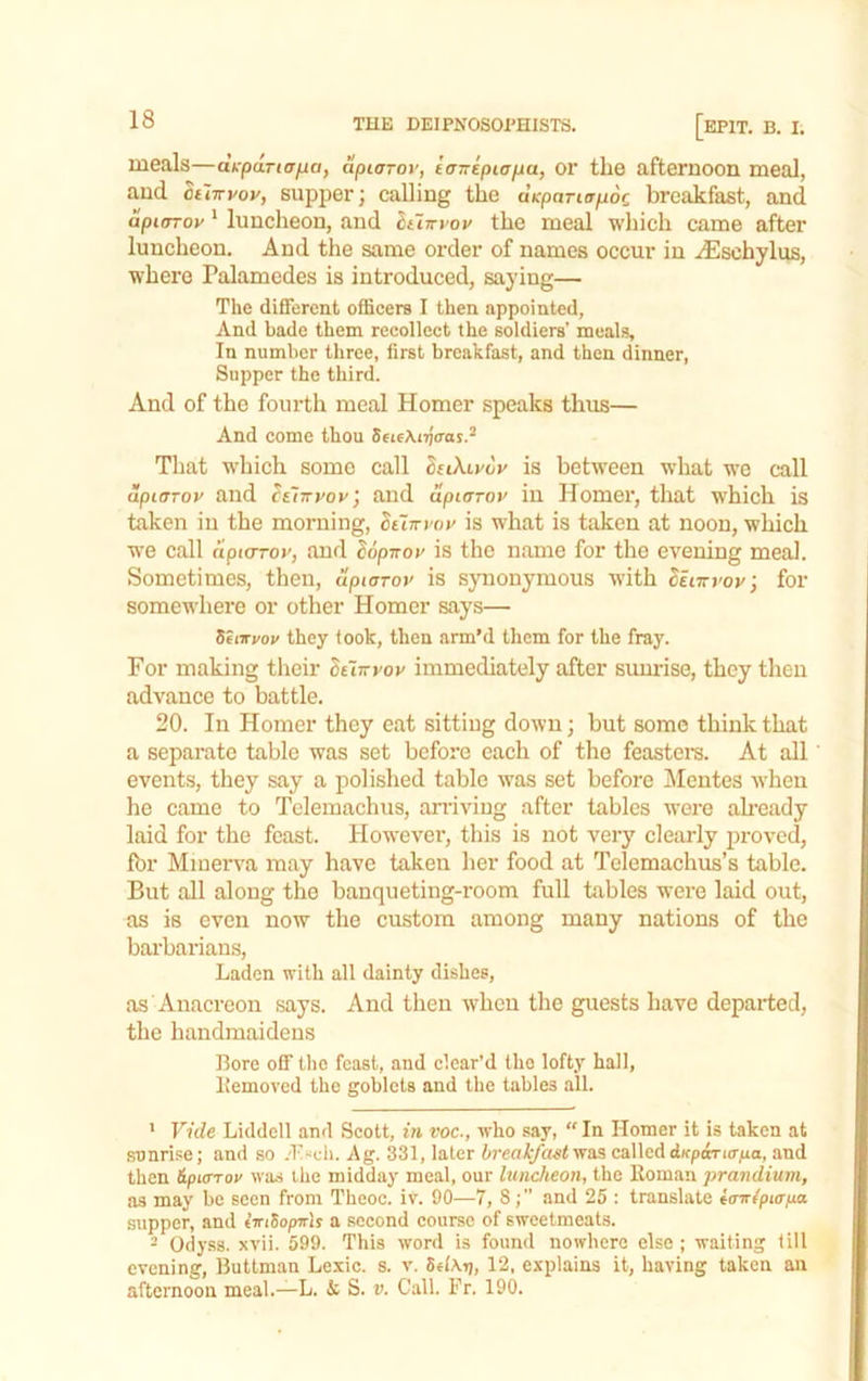 meals—dk-pariaiia, apiarov, iavepicpa, or the afternoon meal, and ht'nryoy, supper; calling the dicpariapoc breakfast, and dpuTToy * luncheon, .and hiiTryoy the meal which came after luncheon. And the same order of names occur in .^schylus, where Palamedes is introduced, saying— The different officers I then appointed, And bade them recollect the soldiers’ meals. In number three, first breakfast, and then dinner. Supper the third. And of the fourth meal Homer speaks thus— And come thou SeieXiijaat.^ Tliiit which some call SttXiyoy is between what we call dpuTToy and ^eIttvov; and dpiaroy in Homer, that which is taken in the morning, ottn-i'or is what is taken at noon, which we call aptoToy, and ^opnoy is the name for the evening meal. Sometimes, then, upiaroy is synonymous with Setiryoyj for somewhere or other Homer says— Searyoy they took, then arm’d them for the fray. For making their duiryov immediately after sunrise, they then advance to battle. 20. In Homer they eat sitting down; but some think that a sepsirate table was set before each of the feastera. At all events, they say a polished table was set before Mentes when he came to Tclemachus, arriving after tables were ah’Cfidy laid for the feast. Howevei', this is not very clearly proved, fbr Minerva may have taken her food at Telemachus’s table. But all along the banqueting-room full tables were laid out, as is even now the custom among many nations of the barbarians. Laden with all dainty dishes, as Anacreon says. And then when the guests have departed, the handmaidens Bore off the feast, and clear’d the lofty hall, Itemoved the goblets and the tables all. ' Vide Liddell and Scott, in voc., who say, “In Homer it is taken at sunrise; and so .'l'“cli. Ag. 331, later bi'eakfast'vrsiS calledd)cpaTi(r;ua, and then ipiffTov was the midday meal, our luncheon, the Homan prandium, as may be seen from Theoc. iv. 90—7, 8and 25 : translate itnripurixa supper, and t’lriSopirlj a second course of sweetmeats. - Odyss. xvii. 599. This word is found nowhere else ; waiting till evening, Buttman Lexic. s. v, 12, explains it, having taken an afternoon meal.—L. & S. v. Call. Fr. 190.