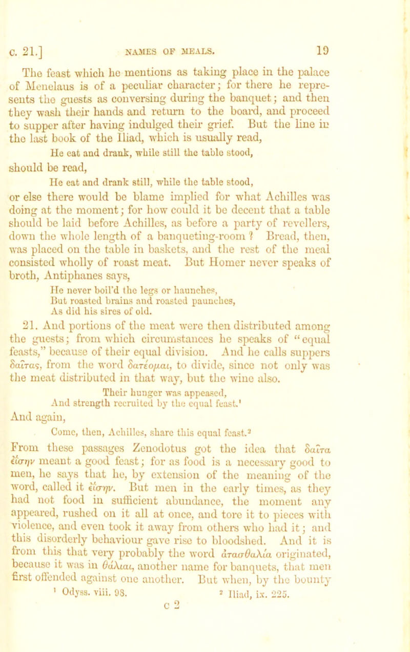 Tlio feast which he meutions as taking place in the palace of Menelaus is of a peculiar character; for there he repre- sents the guests as conversing dining the banquet; and then they wash their bands and return to the boaixl, and proceed to supper after having indulged their giief. But the line in the last book of the Iliad, which is usually read, He eat and drank, while still the table stood, should be read. He eat and drank still, while the table stood, or else there would be blame implied for what Achilles was doing at the moment; for how could it be decent that a table should be laid before Achilles, as before a party of revellers, down the whole length of a banqueting-rooin 1 Bread, then, was placed on the table in baskets, and the rest of the meal consisted wholly of roast meat. But Homer never speaks of broth, Antiphanes says, Ho never boil’d the legs or haunches, But roasted brains and roasted paunches. As did his sires of old. 21. And portions of the moat were then distributed among the guests; from which circumstances he speaks of “ equal feasts,” because of their equal division. And ho calls suppera Saira?, from the word Sarto/iat, to divide, since not only was the meat distributed in that way, but the wine also. Their hunger was .appeased, And strength recruited by the equal feast.' And again. Come, then, Achilles, share this equal fc.ast.^ From these passages Zenodotus got the idea that Saira iiariv meant a good feast; for as food is a necessary good to men, he says that he, by extension of the meaning of the word, called it tc<rrjv. But men in the early times, as they had not food in sufficient abundance, the moment any appeared, rushed on it all at once, and tore it to pieces with violence, and even took it away from othens who had it; and this disorderly behaviour gave rise to bloodshed. And it is from this that veiy probably the word draa-OaXla originated, because it was in Odkiai, another name for banquets, that men first oflended agaiinst one another. But when, by the bounty ' Odyss. viii. 93. = Iliad, i.v. 225. C 2