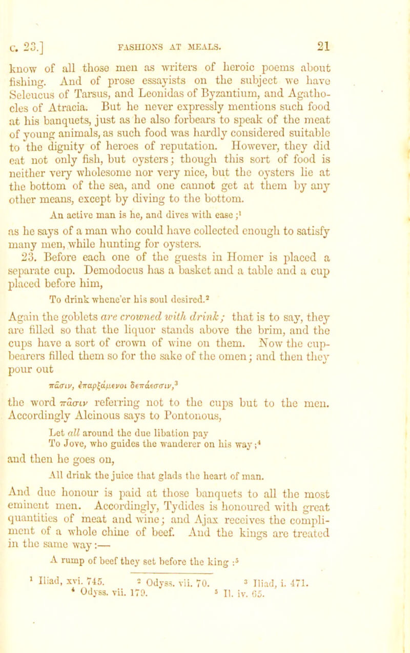 know of all those men as writers of heroic poems about fishing. And of prose essayists on the subject we havo Selcucus of Tamus, and Leonidas of Byzantium, and Agatlio- cles of Atracia. But he never expressly mentions such food at his banquets, just as he also forbears to speak of the meat of young animals, as such food was hax’dly considered suitable to the dignity of heroes of reputation. However, they did eat not only fish, but oysters; though this sort of food is neither veiy wholesome nor very nice, but the oysters lie at the bottom of the sea, and one cannot get at tliem by any other means, except by diving to the bottom. An active man is he, and dives with ease as he says of a man who could havo collected enough to satisfy many men, -while hunting for oysters. 23. Before each one of the guests in Homer is placed a separate cup. Demodocus has a basket and a table and a cup placed before him, To drink whene'er his soul desired.’ Again the goblets are crowned ivith drink; that is to say, they arc filled so that the liquor stands above the brim, and the cups have a sort of crown of wine on them. How the cup- beard's filled them so for the sake of the omen : and then tlicv pour out TTaffiv, ^rrapld/iifyoi StTidfcraiv,^ the word wao-iv referring not to the cups but to the men. Accordingly Alcinous says to Pontoiious, Let all around the due libation pay To Jove, who guides the wanderer on his way and then he goes on. All drink the juice that glads the heart of man. And due honour is paid at those banquets to all the most eminent men. Accordingly, Tydides is honoured with great quantities of meat and -wine; and Ajax receives the compli- ment of a whole chine of beef. And the kings are treated in the same way;— A rump of beef they set before the king > Iliad, .xvi. 745. 2 Odyss. vii. 70. ’ Iliad, i. 471. ‘ Odyss. vii. 179. = II. iv. Go.