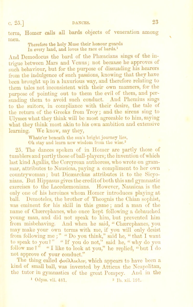 C. 25.] DANCES. term, Homer calls all bards objects of veneration among men. Therefore the holy Muse their honour guards In every land, and loves the race of bards.* And Demodocus the bard of the Phseacians sings of the in- trigue between Mars and Venus; not because he approves of sudi behaviour, but for the purpose of dissuading his hearers from the indulgence of such passions, knowing that they have been brought up in a luxurious way, and therefore relating to them tales not inconsistent with their owm manners, for the purpose of pointing out to them the evil of them, and per- suading them to avoid such conduct. And riicmius sings to the suitors, in compliance with their desire, the tale of the return of the Greeks from Troy; and the sirens sing to Ulysses what they think will be most agreeable to him, saying what they think most akin to his own ambition and extensive learning. We know, say they, Whate’er beneath the sun's bright journey lies, Oh stay and learn new wisdom from the wise.^ 25. The dances spoken of in Homer arc partly those of tumblers and partly those of ball-players; the invention of which last kind Agallis, the Corcyremi authoress, who wrote on gram- mar, attributes to Nausicaa, paying a comi)limeut to her own couutryw'oman; but Dicecarclius attributes it to the Sicyo- nians. But Hippasus gives the credit of both this and gymnastic exercises to the Lacedjomoniaus. However, Nausicaa is the only one of his heroines whom Homer introduces playing at ball. Demoteles, the brother of Theognis the Chian sophist, was eminent for his skill in this game; and a man of the name of Cluerephancs, wdio once kept following a debauched young man, and did not speak to him, but prevented him fi'om mishehaving. And when he said, “ Chmrcphanes, you may make your own terms wuth me, if you will only desist from following me ; ” “ Do yoir think,” said he, “ that I want to speak to you!” “ If you do not,” said he, “ why do you follow me?” “I like to look at yoii,” he replied, “but 1 do not approve of your conduct.” The thing called <))ovXXik\ov, which appears to have been a kind of small ball, was invented by Atticus the Neapolitan, the tutor in gymnastics of the great Pompey. And in the * Oilyss. vii. 481. Mb. xii. 101.