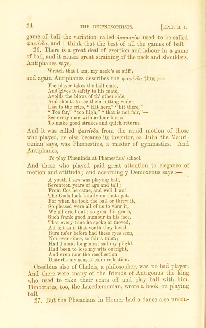game of ball the variatioii called apTraoTov used to be called (f>aivLv8a, and I think that the best of all the games of ball. 2G. There is a gi’eat deal of exertion and labour in a game of ball, and it causes great straining of the neck and shouldei’s. Antiphanes says, Wretch that I am, my neck’s bo stiff; and again Antiphanes describes the <^airtv8a thus:— The player takes the ball elate. And gives it safely to his mate, Avoids the blows of th’ other side. And shouts to see them hitting wide; List to the cries, “Hit here,” “hit there,”' “ Too far,” “ too high,” “ that is not fair,”— See every man with ardour burns To make good strokes and quick returns. And it was called ^aivtVSa from the rapid motion of those who played, or else because its inventor, as Juba the Alauii- taniau says, was Phsenestius, a master of gymnastics. And Antiphanes, To play Phmninda at Pheenestius’ school. And those who played paid great attention to elegance of motion and attitude; and accoi'diugly Domoxenus says:— A youth I saw was playing ball. Seventeen years of age and tall; From Cos he came, and well I wot The Gods look kindly on that spot. For when he took the ball or threw it. So pleased were all of us to view it. We all cried out; so great his grace. Such frank good humour in his face. That every time he spoke or moved, AH felt as if that youth they loved. Sure ne’er before had these eyes seen, Nor ever since, so fair a mien; Had I staid long most sad my plight Had been to lose my wits outright, And even now the recollection Disturbs my senses’ calm reflection. Ctesibius also of Chalcis, a philosopher, was no bad player. And there were many of the friends of Antigonus the king who used to take their coats off and play ball with him. Timocrates, too, the Lacedsemonian, wrote a book on playing ball. 27. But the Phteacians in Homer had a dance also uncou-