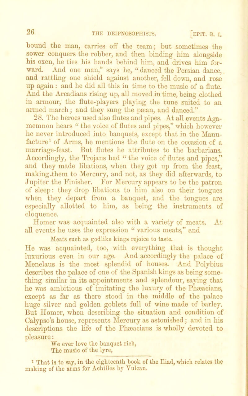 2G bound the man, cames oft’ the team; but sometimes the sower conquers the robber, and then binding liim alongside his oxen, he ties his hands behind liim, and drives him for- ward. And one man,” says he, “danced the Persian dance, and rattling one shield against another, fell down, and rose up again: and he did all this in time to the music of a flute. And the Arcadians rising up, all moved in time, being clothed in armour, the flute-players playing the tune suited to an armed march; and they sung the ptcau, and danced.” 28. The heroes used also flutes and pipes. At all events Aga- memnon hears “ the voice of flutes and pipes,” which however he never introduced into banquets, except that in the Manu- facture' of Arms, he mentions the flute on the occasion of a marriage-feast. But flutes he attributes to the barbarians. Accordingly, the Trojans had “ the voice of flutes and pipes,” and they made libations, when they got up from the feast, making .them to Mercury, and not, as they did afterwards, to Jupiter the Finisher. For Mercury appears to be the patron of sleep: they drop libations to him also on their tongues when they depart from a banquet, and the tongues ai'c especially allotted to him, as being the instruments of eloquence. Homer was acquainted also with a variety of meats. At all events bo uses the expression “ various meats,” and Moats such as godlike kings rejoice to taste. He was acquainted, too, with everything that is thought liixurious even in our age. And accordingly the palace of Menelaus is the most splendid of houses. And Polybius describes the palace of one of the Spanish kings as being some- thing similar in its appointments and splendour, saying that he was ambitious of imitating the luxury of the Phicacians, except as far as there stood in the middle of the palace huge silver aud golden goblets full of wine made of barley. But Homer, when describing the situation aud condition of Calypso’s house, represents Mercuiy as astonished; and in his descriptions the hfe of the Pheeaciaus is wholly devoted to pleasure: We ever love the banquet rich, The music of the lyre, ’ That is to say, in the eighteenth book of the Iliad, which relates the making of the arms for Achilles by Vulcan.