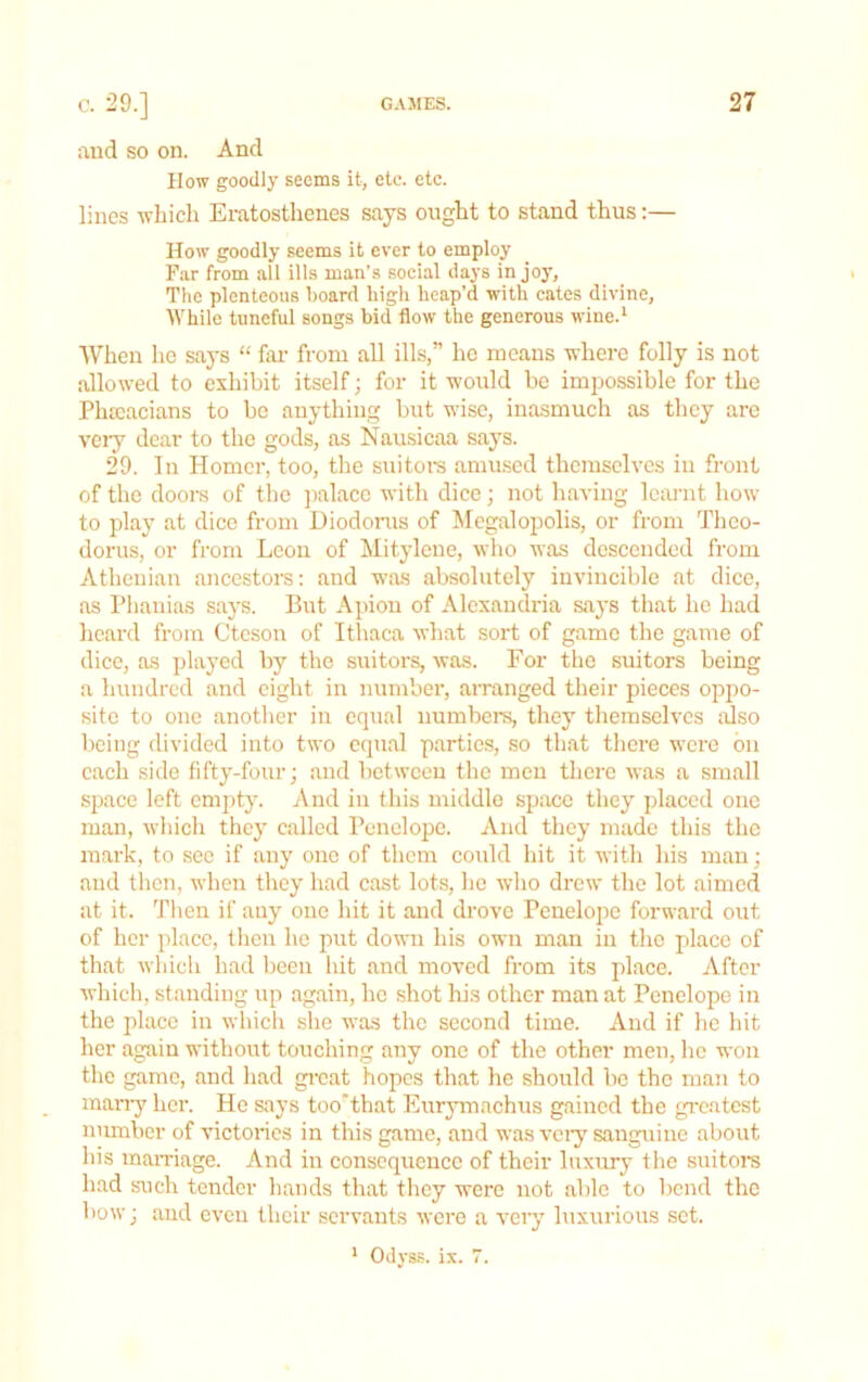 aud so on. And How goodly seems it, etc. etc. lines -which Eratosthenes says ought to stand thus:— How goodly seems it ever to employ Far from all ills man’s social days in joy, The plenteous hoard high heap’d with cates divine, lYhile tuneful songs bid flow the generous wine.‘ When he says “ far- from all ills,” he means where folly is not allowed to exhibit itself; for it would be impossible for the Phtcacians to be anything but wise, inasmuch as they are very dear to the gods, as Nausicaa says. 29. In Homer, too, the suitors amused themselves iii front of the doors of tlie jialace with dice; not having lem’ut how to play at dice from Diodorus of Megalopolis, or from Theo- dorus, or from Leon of Mityleue, wlio was descended from Athenian ancestors: and was absolutely invincible at dice, as Pliauias says. But Apion of Alexandria says that ho had heard from Cteson of Ithaca what sort of game the game of dice, as played by the suitors, was. For the suitors being a hundred and eight in number, arranged their pieces oppo- site to one another in equal numbers, they themselves trlso being divided into two equal parties, so that there were bu each side fifty-four; and between the men there was a small space left empty. And in this middle space they placed one man, wliich they called Penelope. And they made this the mark, to see if any one of them could hit it with his man; and then, when they had cast lots, he who drew the lot aimed at it. Tlien if any one hit it and drove Penelope forward out of her place, tlieu he put down his own man in the place of that which had been liit and moved from its place. After which, standing up again, ho shot his other man at Penelope in the place in whicli she was the second time. And if he hit her again without touching any one of the other men, he won the game, and had gi-eat hopes that he should be the man to many her. He says too’that Eurymachus gained the greatest number of victories in this game, and was vci'y sanguine about his maiTiage. And in consequence of their luxury the suitors had such teirder hands that tliey were not able to bend the bow; and even their servants were a very luxurious set. ’ Odyss. ix. 7.