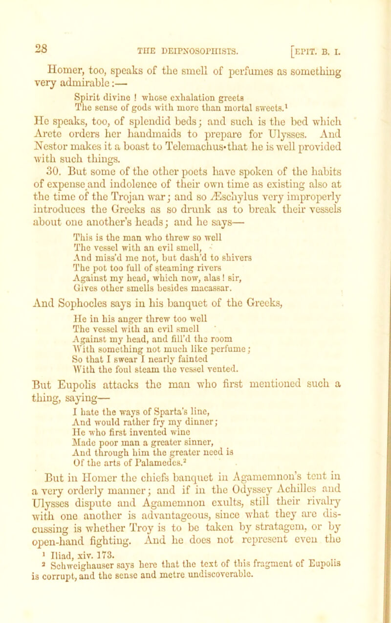 Homer, too, speaks of the smell of perfumes as something very admirable;— Spirit divine ! whose exhalation greets Tlie sense of gods with more than mortal sweets.' He speaks, too, of splendid beds; and such is tlie bed which Arete orders her handmaids to prepai-e for Ulysses. And Nestor makes it a boast to Telemachus*that he is well provided with such things. 30. But some of the other poets have spoken of the habits of expense and indolence of their own time as existing also at the time of the Trojan war; and so Aeschylus very improperly introduces the Greeks as so drunk as to break their vessels about one another’s heads; and he says— This is the man who threw so well The vessel with an evil smell, ' And miss'd me not, but dash’d to shivers The pot too full of steaming rivers Against my head, which now, alas! sir. Gives other smells besides macassar. And Sophocles says in his banquet of the Greeks, He in his anger threw too well The vessel with an evil smell Against my head, and fill’d the room tVith something not much like perfume; So that I swear I nearly fainted iVith the foul steam the vessel vented. But Eupolis attacks the man who first mentioned such a thing, saying— I bate the ways of Sparta’s line. And would rather fry my dinner; He who first invented wine Made poor man a greater sinner. And through him the greater need is Of the arts of Palamedes.^ But in Homer the chiefs banquet in Agnmemnon’s tent in a very orderly manner; and if in the Odyssej’ Achilles and Ulysses dispute and Agamemnon exults, still their rivahy with one another is advantageous, since what they ai-c dis- cussing is whether Troy is to be taken by stratagem, or by open-hand fighting. And he does not represent even the ' Iliad, xiv. 173. ^ Schweighauser says here that the text of this fragment of Eupolis is corrupt, and the sense and metre undiscovcrablc.