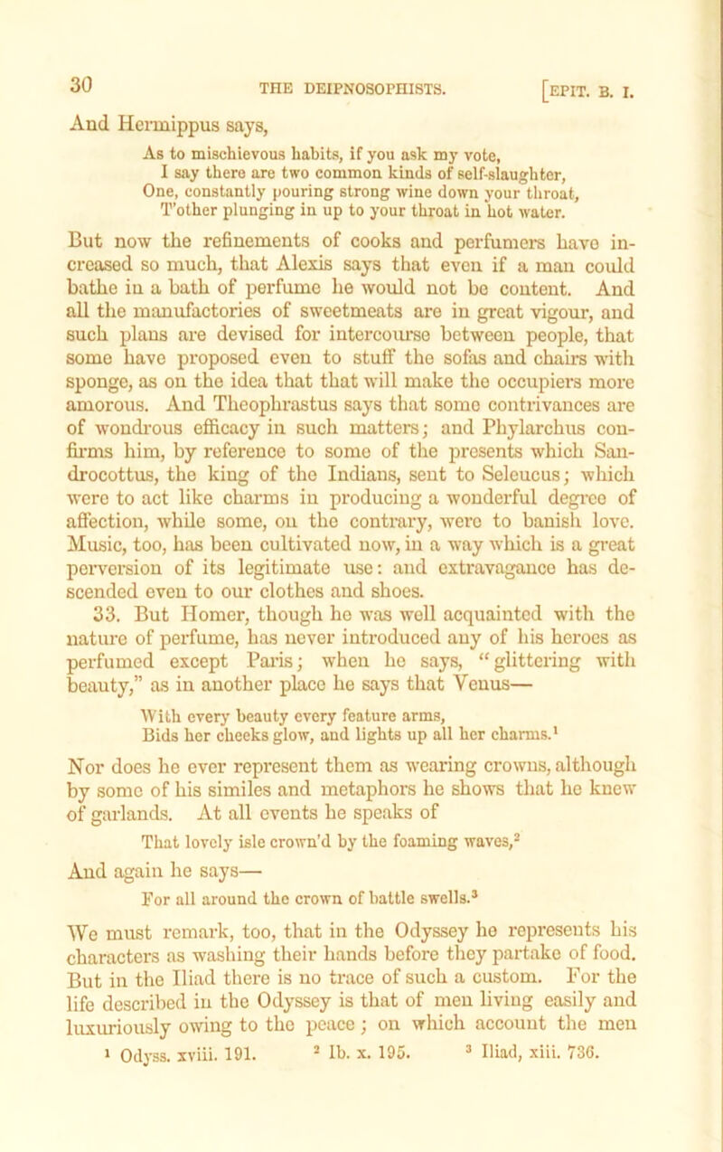 And Hcrmippus says, As to mischievous habits, if you ask my vote, I say there are two common kinds of self-slaughter. One, constantly pouring strong wine down your throat. T’other plunging in up to your throat in hot water. But now the refinements of cooks and perfumers have in- creased so much, that Alexis says that even if a man could bathe iu a bath of perfume he would not be content. And all the manufactories of sweetmeats are in great vigour, and such plans are devised for intercoimse between people, that some have proposed even to stuff the sofas and chairs with sponge, as on the idea that that will make the occupiers more amorous. And Theophrastus says that some contrivances are of woudi'ous efficacy in such matters; and Phylarchus con- fii-ms him, by reference to some of the presents which San- drocottus, the king of the Indians, sent to Seleucus; which were to act like charms in producing a wonderful degree of affection, while some, on the contrary, were to banish love. Music, too, has been cultivated now, iu a way which is a great perversion of its legitimate use; and extravagance has de- scended even to our clothes and shoes. 33. But Homer, though he was well acquainted with the nature of perfume, has never introduced any of his hei'oes as perfumed except Pai’is; when he says, “glittering with beauty,” as in another place he says that Venus— With every beauty every feature arms. Bids her cheeks glow, and lights up all her charms.' Nor does he ever represent them as wearing crowns, although by some of his similes and metaphors he shows that he knew of garlands. At all events he speaks of That lovely isle crown'd by the foaming waves, And again he says— For all around the crown of battle swells. We must remark, too, that in the Odyssey he represents his characters as washing their hands before they partake of food. But in the Iliad there is no trace of such a custom. For the life described in the Odyssey is that of men living easily and luxuriously owing to the peaee; on which account the men ' Odyss. xviii. 191.  Ib. x. 195.  Iliad, xiii. 736.