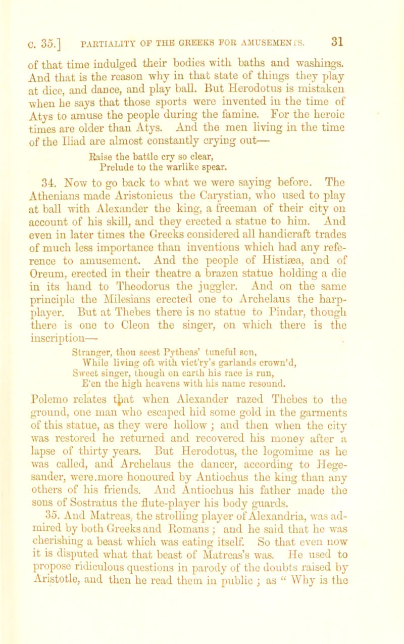 of that time induiged their bodies with baths and washings. And that is the reason why in that state of things they play at dice, and dance, and play ball. But Herodotus is mistaken when he says that those sports were invented in the time of Atys to amuse the people dmring the famine. For the heroic times are older than Atys. And the men living in the time of the Iliad are almost constantly crying out— Eaise the battle cry so clear. Prelude to the warlike spear. 34. Now to go back to what we wei'e saying before. The Athenians made Ari.stonicus the Caiystian, who used to play at ball with Alexander the king, a freeman of their city on account of his skill, and they erected a statue to him. And even in later times the Greeks considered all handicraft trades of much less importance than inventions which had any refe- rence to amusement. And the people of Histieea, and of Oreum, erected in their theatre a brazen statue holding a die in its hand to Theodorus the junior. And on the same principle the ^Milesians erected one to Archelaus the harp- player. But at Thebes there is no statue to Pindar, though there is one to Cleon the singer, on which there is the inscription— Stranger, thou seest Pythcas’ tuneful son, While living oft with vict'ry’s garlands crown’d. Sweet singer, though on earth his nace i.s run. E'en the high heavens with his name resound. Polemo relates t^iat when Alexander razed Thebes to the ground, one man who escaped hid some gold in the garments of this statue, as they wero hollow ; and then when the city was restored he returned and recovered his money after a lapse of thirty years. But Herodotus, the logomime as he was called, and Archelaus the dancer, according to Hege- sauder, were.more honoured by Autiochus the king than any others of his friends. And Autiochus his father made the sons of Sostratus the flute-player his body guards. 35. And Matrons, the strolling player of Alexandria, was ad- mired by both Greeks and Romans ; and he said that he w:\s cherishing a beast which was eating itself. So that even now it is disputed what that beast of Matreas’s was. He u.sod to propose ridiculous questions in parody of the doubts raised by Aristotle, and then he read them in public ; as “ Why Ls the