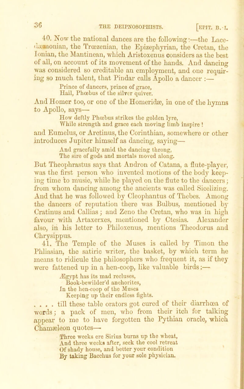 40. Now the national dances are the following:—the Lacc- iiaiuiouian, the Trcezenian, the Epizepliyrian, the Cretan, the Ionian, the Mantinean, which Aristoxeuus considers as the best of all, on account of its movement of the hands. And dancing wtis considered so creditable an employment, and one requir- ing so much talent, that Pindar calls Apollo a dancer :— Prince of dancers, prince of grace, Hail, Phoebus of the silver quiver. And Homer too, or one of the Homerida), in one of the hymns to Apollo, says— How deftly Pheobus strikes the golden lyre. While strength and grace each moving limb inspire ! and Eumelus, or Arctiuus, the Corinthian, somewhere or other introduces Jupiter himself as dancing, saying— And gracefully amid the dancing throng. The sire of gods and mortals moved along. P»ut Theophrastus says that Andron of Catana, a flute-player, was tlie first i)crson who invented motions of the body keep- ing time to music, while he played on the flute to the dancers; from whom dancing among the ancients was called Sicelizing. And that he was followed by Cleophantus of Thebes. Among the dancers of reputation there was Bulbus, mentioned b}' Cratinus and Callias; and Zeno the Cretan, wlio was in high fitvour with Artaxerxes, mentioned by Ctesias. Alexander also, in his letter to Philoxenus, mentions Theodorus and Chrysippus. 41. The Temple of the Muses is called by Timon the Phliasian, the satiric writer, the basket, by which term he means to ridicule the philosopher’s who frequent it, as if they were fattened up in a hen-coop, like valuable birds:— /Egypt has its mad recluses, Book-bewilder'd anchorite.s, In the hen-coop of the Muses Keeping up their endless fights. . . . . till these table orator’s got cured of their diarrhoea of words; a pack of men, who from their itch for talking appear to me to have forgotten the Pythian oracle, which Chamarleon quotes— Three weeks ere Sirius burns up the wheat, And three weeks after, seek the cool retreat Of shady house, and better your condition By taking Bacchus for your sole physician.