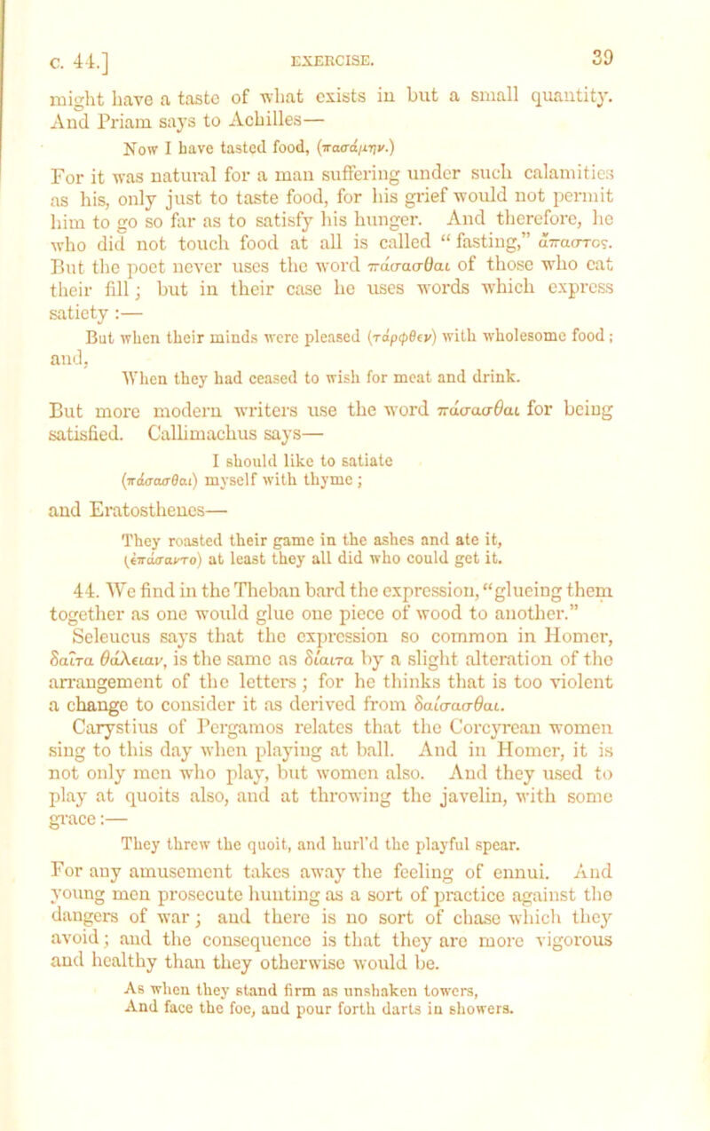 niiglit have a taste of vhat exists iu but a small quantity. And Priam says to Achilles— Now I have tasted food, {iraxxdurjv.) For it was natural for a man suffering under such calamitic.s as his, only just to taste food, for his gidef would not permit him to go so for as to satisfy his hunger. And therefore, he who did not touch food at all is called “ fasting,” aTrao-ro?. But the poet never uses the word Trdo-atrOat of those who cat their fdl; but in their case he uses words which express satiety ;— But when their minds were pleased {Tap<pB(v) with wholesome food ; and, ’IVhen they had eeased to wish for meat and drink. But more modern writers use the word TrdaaaOaL for being satisfied. Callimachus says— I should like to satiate {irda-curBat) myself with thyme ; and Eratosthenes— They roasted their game in the a.shcs and ate it, (iird(TayTo) at least they all did who could get it. 44. We find in the Theban bard the expression, “glueing them together as one would glue one piece of wood to another.” Seleucus says that the expression so common in Homer, Satra 6aXuav, is the same as Staira by a slight alteration of the anungement of the letters; for he thinks that is too violent a change to consider it as derived from Sato-acr^at. Carystius of Pergamos relates that the Corcyrean women sing to this day when playing at ball. And in Homer, it is not only men who play, but \vomcn also. And they used to play at quoits also, and at throwing the javelin, with some grace:— They threw the quoit, and hurl’d the playful spear. For any amusement takes away the feeling of ennui. And young men prosecute hunting as a sort of practice against the dangers of war; and there is no sort of chase whicli they avoid; and the consequence is that they are more vigorous and healthy thau they otherwise woidd be. As wheu they stand firm as unshaken towers, And face the foe, and pour forth darts iu showers.