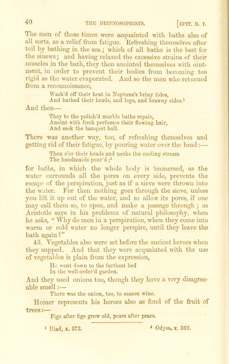 The men of those times were acquainted with baths also of all sorts, as a relief from fatigue. Refresliing themselves after toil by bathing in the sea; which of all baths is the best for the sinews; and having relaxed the excessive strains of their muscles in the bath, they then anointed themselves with oint- ment, in order to prevent their bodies from becoming too rigid as the water evaporated. And so the men who returned from a reconnoissance. Wash’d off their heat in Neptune’s briny tides, And bathed their heads, and legs, and brawny sides.* And then— They to the polish’d marble baths repair. Anoint with fresh perfumes their flowing hair. And seek the banquet hall. There was another way, too, of refreshing themselves and getting rid of their flitigue, by pouring water over the head:— Then o’er their heads and necks the eooling stream The handmaids pour’d for baths, in which the whole body is immersed, as the water surrounds all the pores on every side, prevents the eseape of the persjuration, just as if a sieve were thrown into the water. For then nothing goes through the sieve, unless you lift it up out of the water, and so allow its pores, if one may call them so, to open, and make a passage through ; as Aristotle says in his problems of natural philosophy, when he asks, “ Why do men in a pempiration, when they come into warm or cold water no longer perspire, until they leave the bath again 1 ” 45. Vegetables also were set before the ancient heroes when they supped. And that they were acquainted Avith the use of vegetables is plain from the expression. He went down to the furthest bod In the well-order’d garden. And they used onions too, though the}' have a very disagree- able smell:— There wa-s the onion, too, to season wine. Homer represents his heroes also as fond of the fruit of trees:— Figs after figs grow old, pears after pears. * Odyss. X. 362. * Iliad, X. 672.