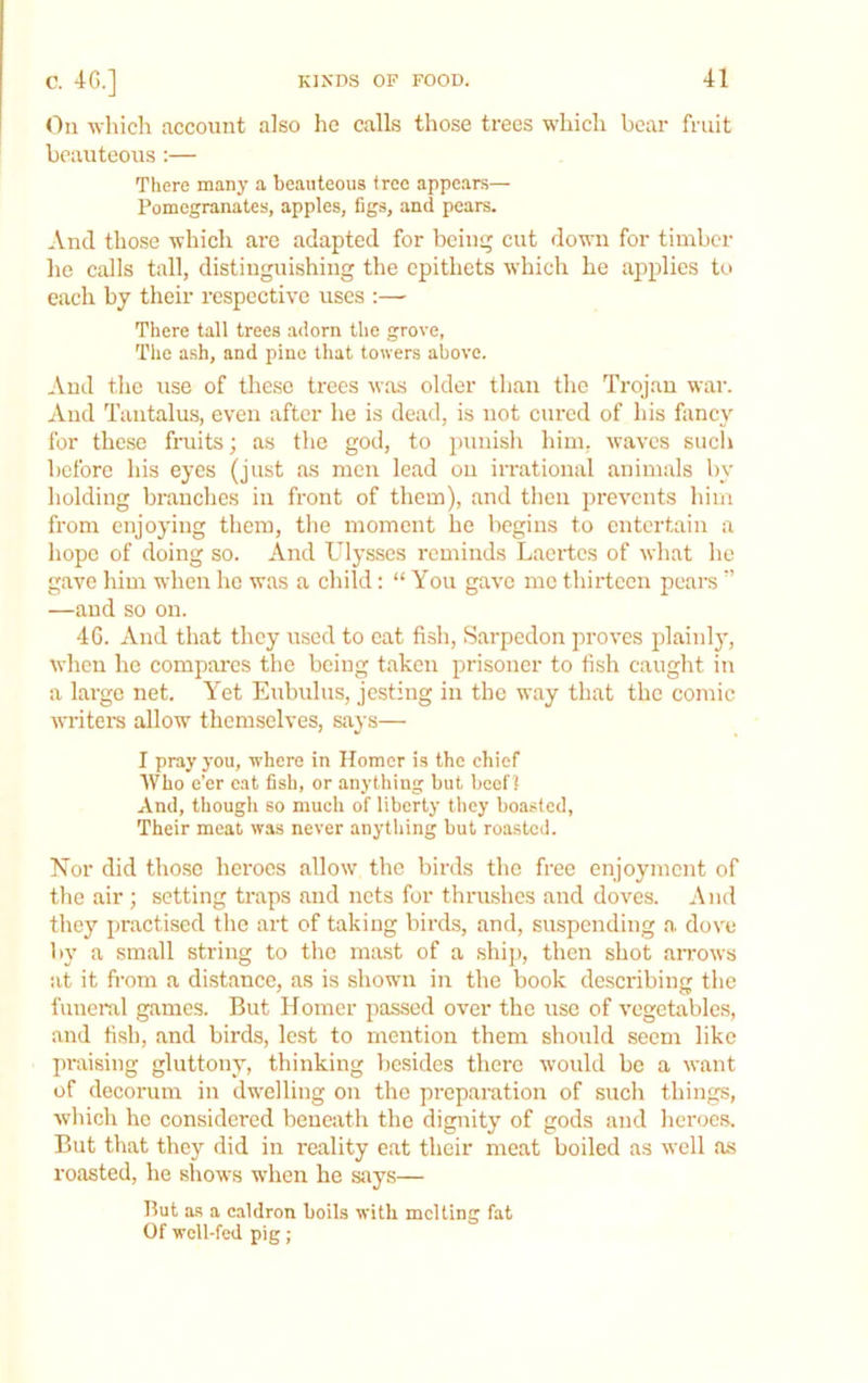 <ln whicli account also he calls those trees which bear fruit beauteous :— There many a beauteous tree appears— Pomegranates, apples, figs, and pears. And those which are adapted for beiu<^ cut down for timber he calls tall, distinguishing the epithets which he applies to each by their respective uses :— There tall trees a<lorn the grove, The ash, and pine that towers above. And the use of these trees was older than the Trojan war. And Tantalus, even after he is dead, is not cured of his fancy for these fruits; as the god, to punish him, waves such before his eyes (just as men lead on irrational animals by holding branches in front of them), and then prevents him from enjoying them, the moment he begins to entertain a hope of doing so. And Ulysses reminds Laertes of what he gave him when he was a child: “ You gave me thirteen pears  —and so on. 46. And that they used to cat fish, Sarpedon proves jfiainl}', when he compai'es the being taken prisoner to fish caught in a large net. Yet Eubidus, jesting in the way that the comic writem allow themselves, says— I pray j’ou, where in Homer is the chief Who e’er eat fish, or anything but beef] And, though so much of liberty they boasted. Their meat was never anything but roasted. Nor did those heroes allow the birds the free enjoyment of the air; setting traps and nets for thrushes and doves. And they practised the art of taking bird.s, and, suspending a dove by a small string to the mast of a ship, then shot aiTows iit it fi'om a di.stance, as is shown in the book describing the funeral games. But Homer passed over the use of vegetables, and fish, and birds, lest to mention them should seem like praising gluttony, thinking besides there would be a want of decorum in dwelling on the preparation of such things, which he considered beneath the dignity of gods and heroe.s. But that they did in reality eat their meat boiled as well as roasted, he shows when he says— But as a c.aldron boils with melting fat Of wcll-fcd pig;