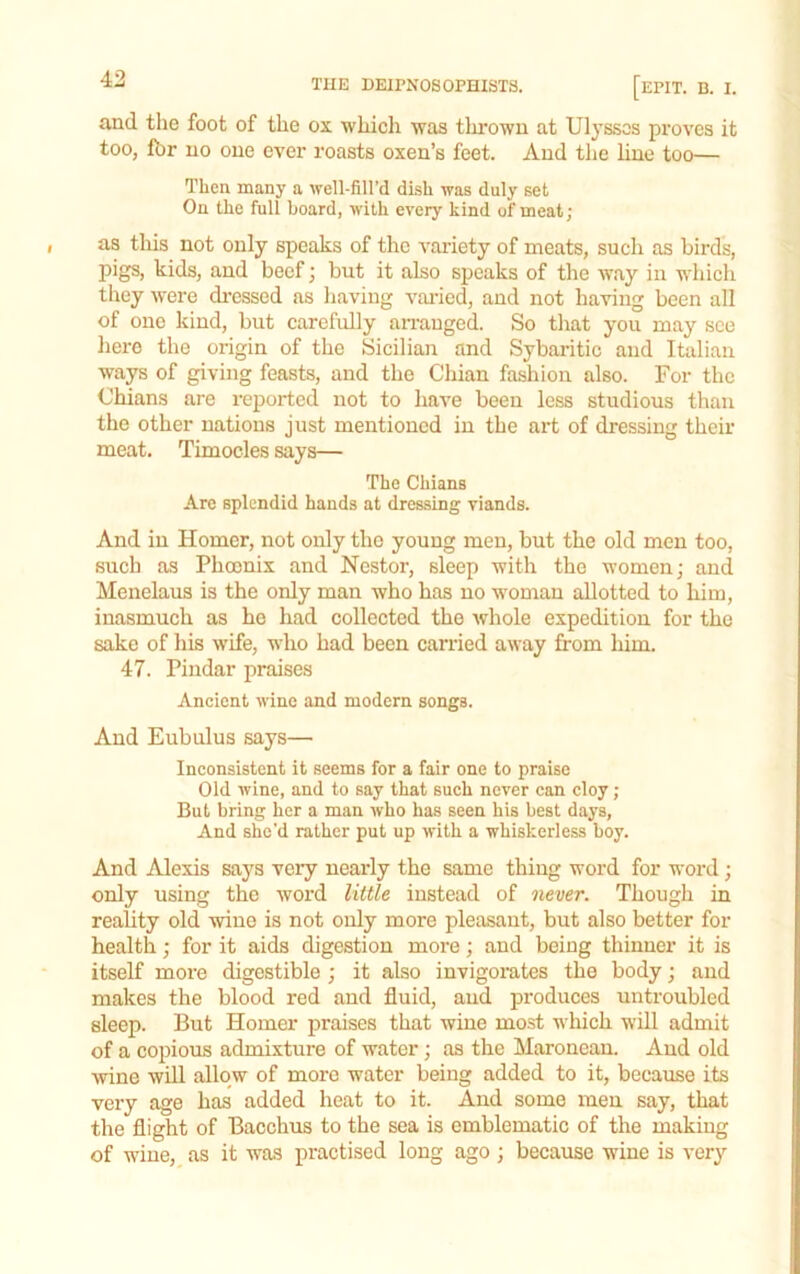 and the foot of the ox which was thrown at Ulysses proves it too, Ibr no one ever roasts oxen’s feet. And the line too— Then many a well-fill’d dish was duly set On the full board, with every kind of meat; as this not only speaks of the variety of meats, such as birds, pigs, kids, and beef j but it also speaks of the way in which they were dressed as liaviug varied, and not having been all of one kind, but carefully arranged. So that you may see here the origin of the Sicilian and Sybaritic and Italian ways of giving feasts, and the Chian fashion also. For the Chians are reported not to have been less studious than the other nations just mentioned in the art of dressing their meat. Timocles says— The Chians Arc splendid hands at dressing viands. And in Homer, not only the young men, but the old men too, such as Phoenix and Nestor, sleep with the women; and Menelatis is the only man who has no woman allotted to him, inasmuch as he had collected the whole expedition for the sake of his wife, who had been carried away from him. 47. Pindar praises Ancient wine and modern songs. And Eubulus says— Inconsistent it seems for a fair one to praise Old wine, and to say that such never can cloy ; But bring her a man who has seen his best days. And she’d rather put up with a whiskerless boy. And Alexis says very nearly the same thing word for word ; only using the word little instead of never. Though in reality old wine is not only more pleasant, but also better for health; for it aids digestion more; and being thinner it is itself more digestible ; it also invigorates the body; and makes the blood red and fluid, aud produces untroubled sleep. But Homer praises that wine most which will admit of a copious admixture of water; as the Maroneau. Aud old wine will allow of more water being added to it, because its very age has added heat to it. Aud some men say, that the flight of Bacchus to the sea is emblematic of the making of wiue,_ as it was practised long ago ; because wine is very