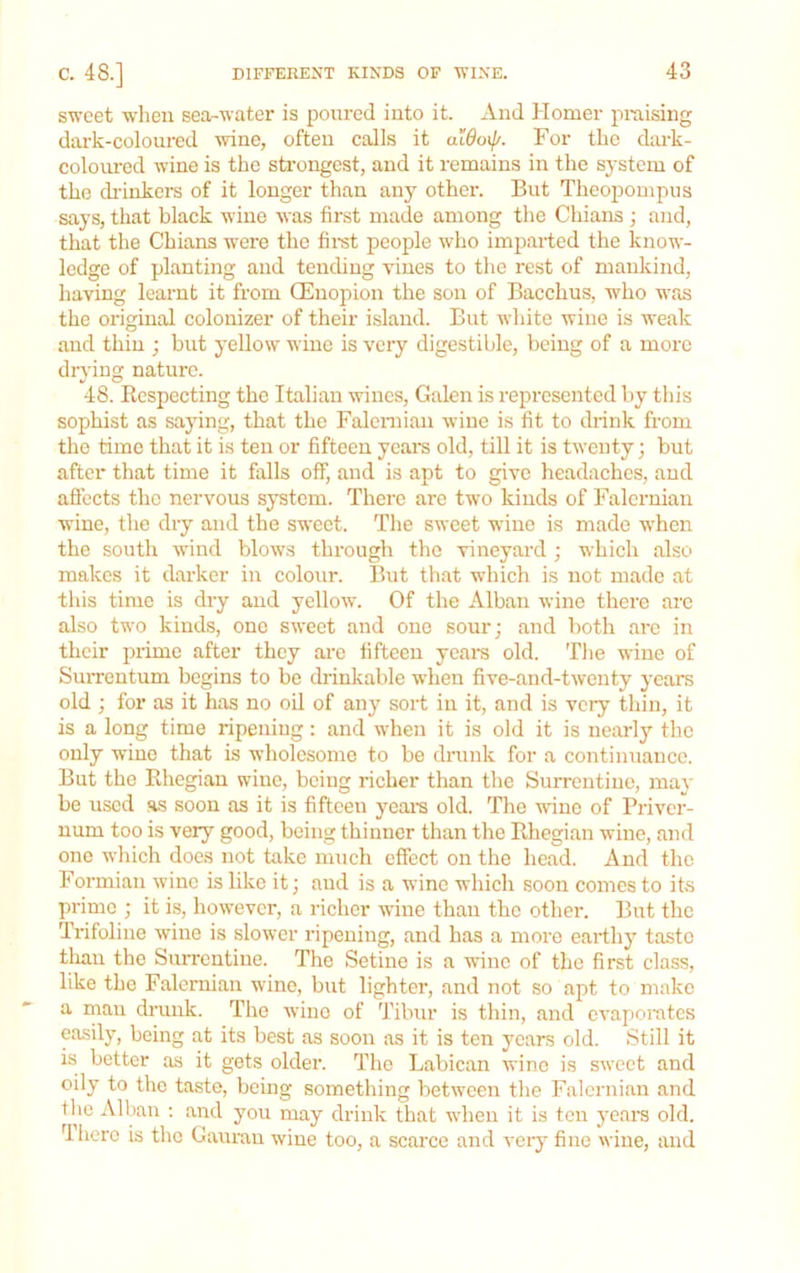 sweet when sea-water is poured into it. And Homer praising dark-coloured wine, often calls it aidoij/. For the dark- coloured wine is the sfafongest, and it remains in the system of the di'inkers of it longer than any other. But Theopompus says, that black wine was first made among the Chians ; and, that the Chians were the firat people who imparted the know- ledge of planting and tending vines to the rest of mankind, having learnt it from CEnopion the son of Bacchus, who was the original colonizer of their island. But ivhite wine is weak and thin ; but yellow wine is very digestible, being of a more drying nature. 48. Ecspecting the Italian wines, Galen is represented by tliis sophist as sajdng, that the Falennan wine is fit to drink from the time that it is ten or fifteen yeare old, till it is twenty; but after that time it falls off, and is apt to give headaches, and aflects the nervous system. There are two kinds of Falernian wine, the dry and the sweet. The sweet wdne is made w'hen the south wind blows through the vineyard ; which also makes it darker in colour. But that which is not made at this time is dry and yellow. Of the Alban wine there are also two kinds, one sweet and one sourj and both are in their prime after they ai-e fifteen yeara old. The wine of SuiTcntum begins to be drinkable when five-and-twenty years old ; for as it has no oil of any sort in it, and is very thin, it is a long time ripening: and when it is old it is nearly the only wine that is wholesome to be drunk for a continuance. But the Ehegiau wine, being richer than the Surrentine, may be used as soon as it is fifteen yeai-s old. The wine of Priver- num too is very good, being thinner than the Ehegian wine, and one which does not take mueh effect on the head. And the Formian wine is like it; and is a wine which soon comes to its prime ; it is, however, a richer wine than the other. But the Trifoliue wine is slower ripening, and has a more earthy taste tliau the Surrentine. The Setino is a wine of the first class, like the Falernian wine, but lighter, and not so apt to make a man drunk. The wine of Tibur is thin, and evaporates easily, being at its best as soon as it is ten years old. Still it is better as it gets older. The Labican wine is sweet and oily to the taste, being something between the Falernian and the Alban ; and you may drink that when it is ten yeara old. dherc is the Gaurau wine too, a scarce and very' fine wine, and