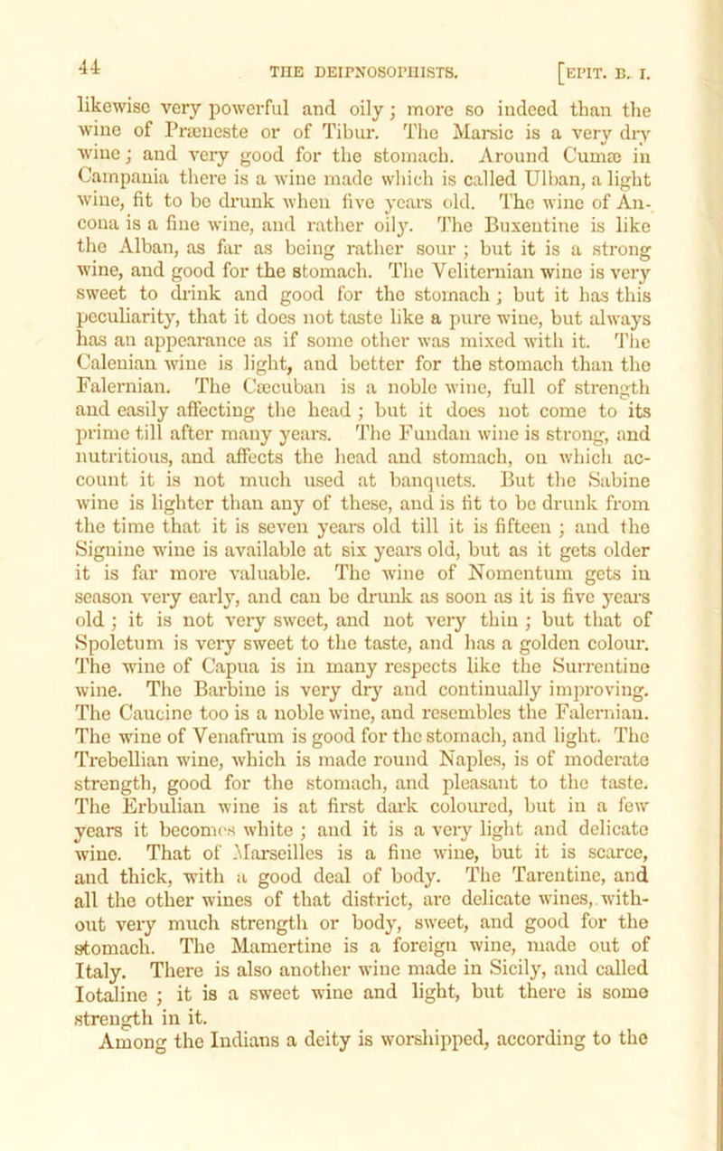 likewise very powerful and oily; more so indeed than the wine of Pra)ueste or of Tibur. The Marsic is a very dry wine; and very good for the stomach. Around Cumaj in Campania there is a wine made which is called Uihan, a light wine, fit to bo drunk when five years old. The wine of Aii- coua is a fine wine, and rather oilj'. The Buxeutine is like tlic Alban, as far as being rather sour ; but it is a strong wine, and good for the stomach. The Veliternian wine is very sweet to drink and good for the stomach j but it lias this peculiarity, that it does not taste like a pure wine, but always ha.s an appearance as if some other was mixed with it. 'Phe Caleuian wine is light, and better for the stomach than the Falernian. The Cmcuban is a noble wine, full of strength and easily affecting the head ; but it does not come to its prime till after many years. The Fuiidan wine is strong, and nutritious, and affects the head and stomach, ou whicli ac- count it is not much used at banquets. But the Sabine wine is lighter than any of these, and is tit to he drunk from the time that it is seven years old till it is fifteen ; and the Signine wine is available at six years old, but as it gets older it is far more valuable. The wine of Nomentum gets in season very early, and can be drunk as soon as it is five j^eai’S old ; it is not very sweet, and not very thin ; but that of Spolctum is very sweet to the taste, and has a golden colour. The wine of Capua is in many respects like the Surrentine wine. The Barbino is very dry and continually improving. The Caucine too is a noble wine, and resembles the Falernian. The wine of Venafrum is good for the stomach, and light. The Trebellian wine, which is made round Naples, is of moderate strength, good for the stomach, and pleasant to the taste. The Erbulian wine is at first dark coloimed, but in a few years it becomes white ; and it is a very light and delicate wine. That of .^^arseillcs is a fine wine, but it is scarce, and thick, with a good deal of body. The Tarentine, and all the other wines of that district, are delicate wines, with- out very much strength or body, sweet, and good for the stomach. The Mamertine is a foreign wine, made out of Italy. There is also another wine made in Sicily, and called lotaline ; it is a sweet wine and light, but there is some strength in it. Among the Indians a deity is worshipped, according to the
