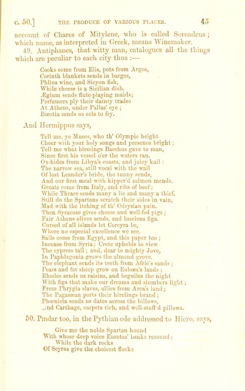 account of Chares of Mitylene, -who is called Soroadeus; which name, as interpreted in Greek, means AVinemaker. 49. Antiphanes, that witty man, catalogues all the things which are peculiar to eacli city thus :— Cooks come from Elis, pots from Argos, Corinth blankets sends in barges, Phlius wine, and Sicyon fish, AVhile chee.se is a Sicilian dish. yEgium sends flute-playing maids; Perfumers ply their dainty trades At Athens, under Pallas’ eye ; Boeotia sends us eels to fry. And Hennippus says. Tell me, ye Muse.s, who th’ Olympic height Cheer with your holy songs and presence bright; Tell me what blessings Bacchus gave to man. Since first his vessel o’er the w.aters ran. 0.\-hides from Libya’s coasts, and juicy kail : The narrow sea, still vocal with the wail Of lost Leander’s bride, the tunny sends. And our first meal with kipper’d salmon mends. Groats come from Italy, .and ribs of beef; While Thrace sends many a lie and many a thief. Still do the Spartans scratch their sides in vain, Alad with the itching of th’ Odrysian pain. Then Syracuse gives cheese and well-fed pigs ; Fair .Vthens olives sends?, and luscious figs. Cursed of all islands let Corcyra be, AVhere no especial excellence wc see. Sails come from Egypt, and this paper too ; Incense from Syria; Crete upholds to view The cypress tall; and, dear to mighty Jove, In Paplibagonia grows the almond grove. The elephant sends its teeth from Afric’s sands ; Pears and fat sheep grow on Euboea’s lands ; Ithodes sends us raisins, and beguiles the night AVith figs that make our dreams and slumbers light; From Phr3-gia slaves, allies from Arc.a’s land; The Pagasoean ports their hirelings brand ; Phoenicia sends us dates across the billows, And Carthage, carpets rich, and wcll-stull'd pillows. 50. Pmdar too, in the Pythian ode addressed to Iliero, says, Give me the noble Spartan hound With whose deep voice Eurotas’ banks resound; While the dark rocks Of Scyrus give the choicest flocks