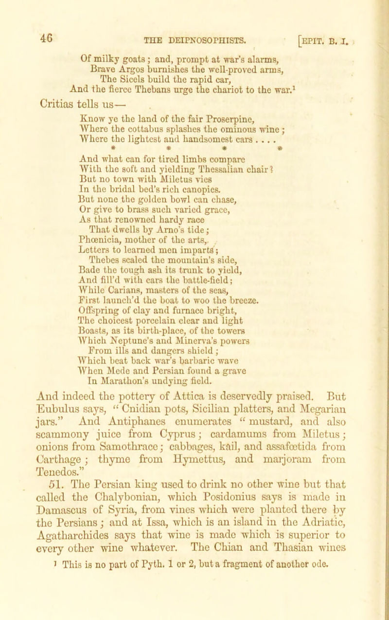4G Of milky goats; and, prompt at war's alarms, Brave Argos burnishes the well-proved arms, The Sicels build the rapid car. And the fierce Thebans urge the chariot to the war.' Critias tells us— Know ye the land of the fair Proserpine, AVhere the cottabus splashes the ominous wine ; Where the lightest and handsomest cars .... • • • • And what can for tired limbs compare AVith the soft and yielding Thessalian chair ? But no town with Miletus vies In the bridal bed’s rich canopies. But none the golden bowl can chase. Or give to brass such varied grace, As that renowned hardy race That dwells by Amo’s tide; Phoenicia, mother of the arts,, Letters to learned men imparts; Thebes scaled the mountain’s side. Bade the tough ash its trunk to yield, And fill’d with cars the battle-field; While Carians, masters of the seas. First launch’d the boat to woo the breeze. Offspring of clay and furnace bright. The choicest porcelain clear and light Boasts, as its birth-place, of the towers AVhich Neptune’s and Miner\’a’s powers From ills and dangers shield ; Which beat back war’s barbaric wave AVhen Mede and Persian found a grave In Marathon’s undying field. And indeed the pottery of Attica is deservedly praised. But Eubulus sa3's, “ Cnidiau pots, Sicilian platters, and Megarian jar's.” And Antiphanes cnumei'ates “ mustard, and also scarnmony jirice from Cyprus; cardamums from Miletus; onions from Samothrace; cabbages, kail, and assafoetida from Carthage ; thyme fi'om Hymettirs, and marjoram from Tenedos.” 51. The Persian king used to drink no other wine birt that called the Chalybonian, which Posidonius says is made in Damascus of Syrda, from vines which were planted there by the Persians; and at Issa, which is an island in the Adriatic, Agatharchides says that wine is made which is superior to every other wine whatever. The Chian and Thasian wines ' This is no part of Pyth. 1 or 2, but a fragment of another ode.