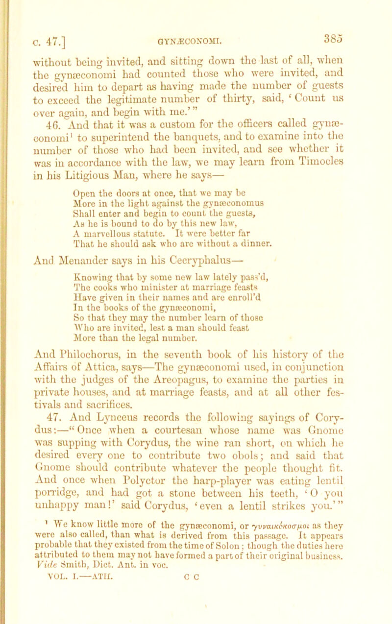without being invited, and sitting down the last of all, when the gynteconomi had counted those who were invited, and desired him to depart as having made the uumber of guests to exceed the legitimate number of thirty, said, ‘ Count us over again, and begin witli me.’ ” 46. And that it was a custom for the officem called gjmac- conomi’ to superintend the bancpiets, and to examine into the number of those who had been invited, and see whether it was in accordance with the law, wc may learn from Timocles in his Litigious Mau, where he says— Open the doors at once, that we may be More in the light against the gynceconoinus Shall enter and begin to count the guests. As he is hound to do by this new law, A marvellous statute. It were better far That he should ask who are without a dinner. And Menander says in his Cecryphalus— Knowing that by some new law lately pass’d, The cooks who minister at marriage feasts Have given in their names and are enroll’d In the books of the gj'nmconomi, So that they may the number learn of those Who are invited, lest a man should feast Alore than the legal number. And Philochorus, in the seventh book of his history of the Affairs of Attica, says—The gynteconomi used, in conjunction with the judges of the Areopagus, to examine the parties in ])rivate houses, and at manuage feasts, and at all other fes- tivals and siicrifices. 47. And Lynceus records the following sayings of Cory- dus:—“ Once when a courtesan whose name was Gnome was supping with Corydus, the wine ran short, on which ho desired every one to contribute two obols; and said that Gnome should contribute whatever the people thought fit. And once when I’olyctor the hai'p-player was eating lentil pon-idge, and had got a stone between his teeth, ‘ O you unhappy man!’ said Corydus, ‘even a lentil strikes you.’” ’ Wc know little more of the gynoeconomi, or ’yvvaiKSKoc/jLoi as they were also called, than what is derived from this passage. It appears probable that they existed from the time of Solon; though the duties here attributed to them may not have formed a part of their original business. Vide Smith, Diet. Ant. in voc. VOL. 1. ATH. C C