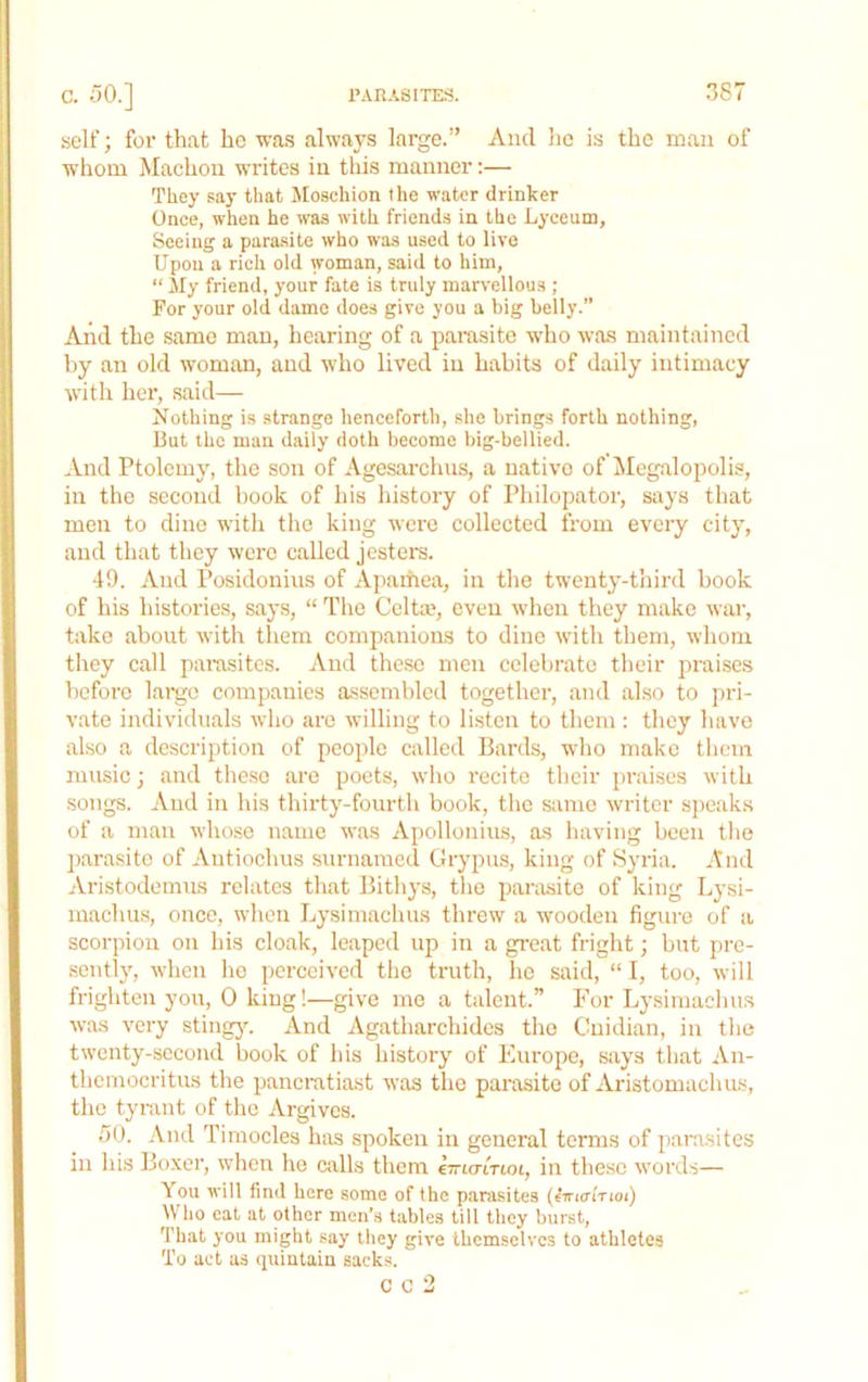 self; for that he was always large.” And he is the man of whom Machou writes in this manner:— They say that Jloschion the water drinker Once, when he was with friends in the Lyceum, Seeing a para-site who was used to live Upon a rich old woman, said to him, “ ily friend, your fate is truly marvellous ; For your old dame does give you a big belly.” And the same man, hearing of a parasite who was maintained by an old woman, and who lived in habits of daily intimacy with her, said— Nothing is strange henceforth, she brings forth nothing. But the man daily doth become big-bellied. And Ptolemy, the son of Agesai-chus, a native of Megalopolis, in the second book of his history of Philopator, says that men to dine with the king were collected from every city, and that they were called jesters. 49. And Posidonius of xVpamea, in the twenty-third book of his histories, says, “ The Cclta;, even when they make wai’, take about with them companions to dine with them, whom they call parasites. And these men celebrate their praises before largo companies a.ssembled together, and also to pri- vate individuals who arc willing to listen to them : they have also a description of people called Bards, who make them music; and these are poets, who recite their praises with songs. And in his thirty-fourth book, the s:ime writer speaks of a man whose name was Apollonius, as having been the ])arasite of Autiochus surnamcd Grypics, king of Syria. And Aristodemus relates that Bithys, the parasite of king Lysi- machus, once, when Lysimachus threw a wooden figure of a scorpion on his cloak, leaped up in a great fright; but pre- sently, when he perceived the truth, he said, “ I, too, will frighten you, 0 king!—give me a talent.” For Lysimachus was very sting3^ And Agatharchides the Cuidian, in the twenty-second book of his history of Europe, says that An- themocritus the pancratiast was the parasite of Aristomachus, the tyrant of the Argivcs. 50. And Timocles has spoken in general terms of parasites in his Boxer, when he «dls them eTrto-moi, in these words— You will find here some of the parasites (4iri<rtrtoi) Who cat at other men's tables till they burst. That you might say they give themselves to athletes To act as quintain sacks.