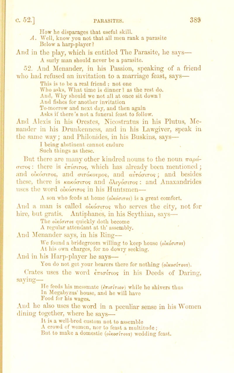 ITow he disparages that useful skill. A. Well, know you not that all men rank a parasite Below a harp-player 2 And in the play, which is entitled The Parasite, he says— A surly man should never be a parasite. 52. And Menander, in his Passion, speaking of a friend who had refused an invitation to a marriage feast, says— This is to be a re.al friend : not one Who asks, What time is dinner] as the rest do. And, Why should we not all at once sit down] And fishes for another invitation To-morrow .and next day, and then again Asks if there’s not a funeral fc.ast to follow. And Alexis in his Orestes, Nicostratns in his Plutus, Me- nander in his Drunkenness, and in Ins Lawgiver, speak in the same way; and Philonides, in his Buskins, says— I being abstinent cannot endure .Such tilings as these. But there are many other kindred nouns to the noun wapd- rnro?: there is ewto-i-o?, wliicli has already been mentioned; and oiKoo'tTos, and criTOKovpo’;, and ai’Tocriro? j and besides these, tlicre is icaKoVtro? and dAtyo'fnTos : and An.oxandrides uses the word oIkoVitos in Ids Huntsmen— A son who feeds at home (oikoVitos) is a great comfort. And a m.an is called oikoVitos who serv'es the city, not for liire, but gratis. Antiphanes, in his Scythian, says— The oiKoiriTos quickly doth become A regular attendant at th’ a.s.sembly. And Afcnander s.ays, in his Ring— We found a bridegroom willing to keep house {alKoanos) •\t his own charges, for no dowry seeking. And in his Harp-player he says— You do not get your hearers there for nothing (oikoo-i'tousI. Cioitcs uses the word eVicrtVios in Ids Deeds of Daring, saying— tie feeds his messmate {(ttutitiov) white he shivers thus In Megabyzus’ house, and he will have Food for his wages. And ho also uses the word in a peculiar sense in his Women diidug together, where he says— It is a well-bred custom not to assemble A crowd of women, nor to feast a multitude ; But to make a domestic {olKoa'iTovs) wedding feast.