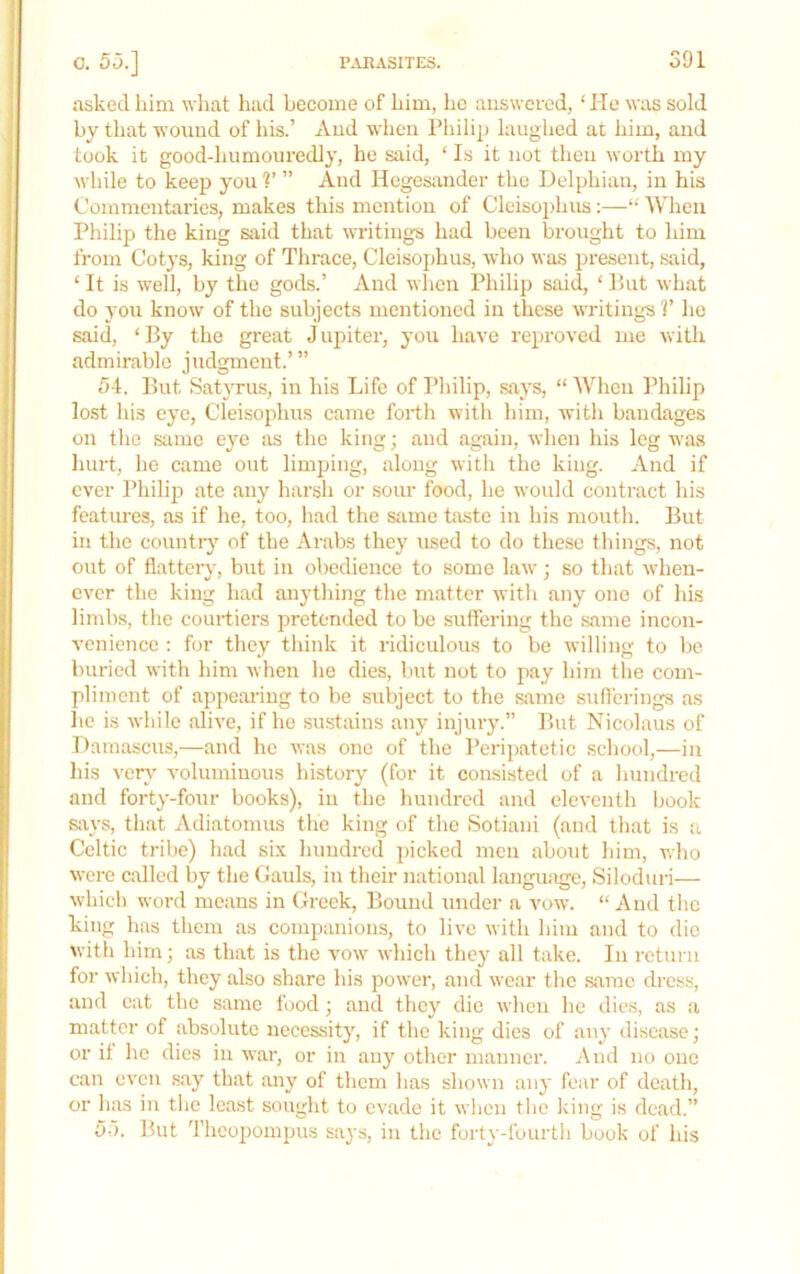 0. 53.] asked him what had become of him, he aiiswcred, ‘ He was sold by that wound of his.’ And when Philip laughed at him, and took it good-humouredly, he said, ‘ Is it not then worth my while to keep you V ” And Hegesander the Delphian, in his Commentaries, makes this mention of Cleisojihus:—“ When Philip the king said that writings had been brought to him from Cotys, king of Thrace, Cleisoj)hus, who was present, said, ‘ It is well, by the gods.’ And when Philip said, ‘ Put what do 3'ou know of the subjects mentioned in these writings V lie said, ‘By the great Jupiter, j-ou have reproved me with admirable judgment.’” 54. But Satyrus, in his Life of Philip, saj's, “ When Philip lost his eye, Cleisophus came forth with him, with bandages on the stime eye as the king; and again, when his leg was hurt, he came out limping, along with the king. And if ever Philip ate any harsh or sour food, he would contract his featm-es, as if he, too, had the siime ta.ste in his mouth. But in the countiy of the Arabs they used to do these things, not out of flattery, but in obedience to some law; so that when- ever the king had anything the matter with any one of his limbs, the courtiers pretended to be suffering the same incon- venience : for they think it ridiculous to be willing to be buried with him when he dies, but not to pay him tlie com- pliment of appearing to be subject to the same suft'erings as lie is while alive, if he .smstains any injury.” But Nicolaus of Damascus,—and he was one of the Peripatetic school,—in his ver}' voluminous history' (for it consisted of a hundred and fort^'-four books), in the hundred and eleventh book 6ix\’s, that Adiatonms the king of the Sotiani (and that is a Celtic tribe) had six hundred picked men about him, who were called by the Gauls, in their national language, Siloduri— which word means in Greek, Bound under a vow. “ And tlie king has them as companions, to live with him and to die with him; as that is the vow which thej' all take. In return for which, they also share his power, and wear the same ch-css, and cat the same food; and tlicy die when he dies, as a matter of absolute necessity, if the king dies of any disease; or it he dies in war, or in any other manner. And no one can even say that any of them has shown aiy fear of death, or has in the least sought to evade it when the king is dead.” 55. But Thcopompus saj’s, in the forty-fourth book of his