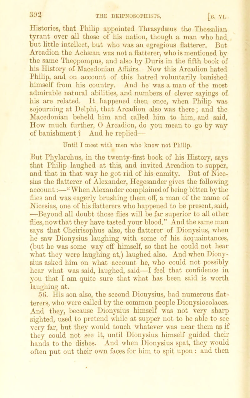 302 THE DKIPNUSOPUlciTS. U. VI. Histories, that Philip appointed Tlirasydajus tlvc Thessalian tyrant over all those of his nation, though a man who had but little intellect, but who was an egregious flatterer. But Arcadion the Achaean was not a flatterer, who is mentioned by the same Theppompus, and also by Diiris in the fifth book of his Histoiy of Macedonian Affairs. Now this Arcadion hated Philip, and on account of this hatred voluntarily banished himself from his country. And he was a man of the most admirable natural abilities, and numbers of clever sayings of his are related. It happened then once, when Philip was sojourning at Delphi, that Arcadion also was there; and the Macedonian beheld him .and called him to him, and said, How much further, O Arcadion, do you mean to go by way of banishment 1 And he replied— Until I meet with men who know not Philip. But Phylarchus, in the twenty-first book of his Histoiy, says that Philip laughed at this, .and invited Arcadion to supper, and that in that way he got rid of his enmity. But of Nice- sias the flatterer of Alexander, Hegesander gives the following account:—“ When Alexander complained of being bitten by the flies and was eagerly brushing them off, a man of the name of Nicesias, one of his flatterers who happened to be present, said, ■—Beyond all doubt those flies Avill be flir superior to all other flics, now that they have tasted your blood.” And the same man says that Cheirisophus also, the flatterer of Dionysius, when he s.aw Dionysius laughing with some of his acquaintances, (but he was some way oft' himself, so that he could not hear what they were laughing at,) laughed also. And when Diony- sius asked him on what account he, who could not possibly hear wh.at was said, laughed, said—I feel that confidence in you that I am quite sure that what has been said is worth laughing at. 06. His sou also, the second Dionysius, had numerous fl.at- tci'crs, who were c.alled by the common people Dionysiocolaccs. And they, because Dionysius himself was not very sharp sighted, used to pretend while at supper not to be .able to see very far, but they would touch whatever was near them as if they could not see it, until Dionysius himself guided their hands to the dishes. And when Dionysius spat, they would often put out their own faces for him to spit upon : and then