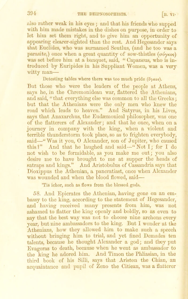 also rather weak in his eyes ; and that his friends wlio supped with him made mistakes in the dishes on pui'pose, in order to let him set them riglit, and to give him an opportunity of appearing clearer-sighted than the rest. And Hegesander says ihat Euclides, who was sumamed Seutlus, (and he too was a parasite,) once when a gi’eat quantity of sow-thistles (o-^kos) was set before him at a banquet, said, “ Capaneus, who is in- troduced by Em-ipides in his Suppliant Women, was a very witty man— Detesting tables where there was too much pride (Sjkos). But those who were the leaders of the people at Athens, says he, in the Chremonideau war, flattered the Atlieniaus, and said, “that every thing else was common to all the Greeks; but that the Athenians were the only men who knew the road which leads to heaven.” And Satyrus, in his Lives, says that Anaxarchus, the Eudaimonical philosopher, was one of the flatterers of Alexander; and that he onee, when on a journey in company with the king, when a violent and terrible thunderstorm took place, so as to frighten everybody, said—“Was it you, 0 Alexander, son of Jupiter, who caused this?” And that he laughed and said—“Not I; for I do not wish to be formidable, as you make me out; you also desire me to have brought to me at supper the heads of satraps and kings.” And Aristobulus of Cassaudi’ia says that Dioxippus the Athenian, a panemtiast, once when Alexander was wounded and when the blood flowed, said— ’Tis ichor, such as flows from the blessed gods. 58. And Epicrates the Athenian, having gone on an em- bassy to the king, according to the statement of Hegesander, and having received many presents from him, was not ashamed to flatter the king openly and boldly, so as even to say that the best way was not to choose nine archons every 3'ear, but nine ambassadors to the king. But I wonder at the Athenians, how they allowed him to make such a speech without bringing him to trial, and yet fined Demades ten talents, because he thought Alexander a god; and they put Evagoras to death, because when he w'ent as ambassador to the king he adored him. And Timon the Phliasian, in the third book of his Silli, says that Ariston the Chian, an acquaintance and pupil of Zeno the Citiean, was a flatterer