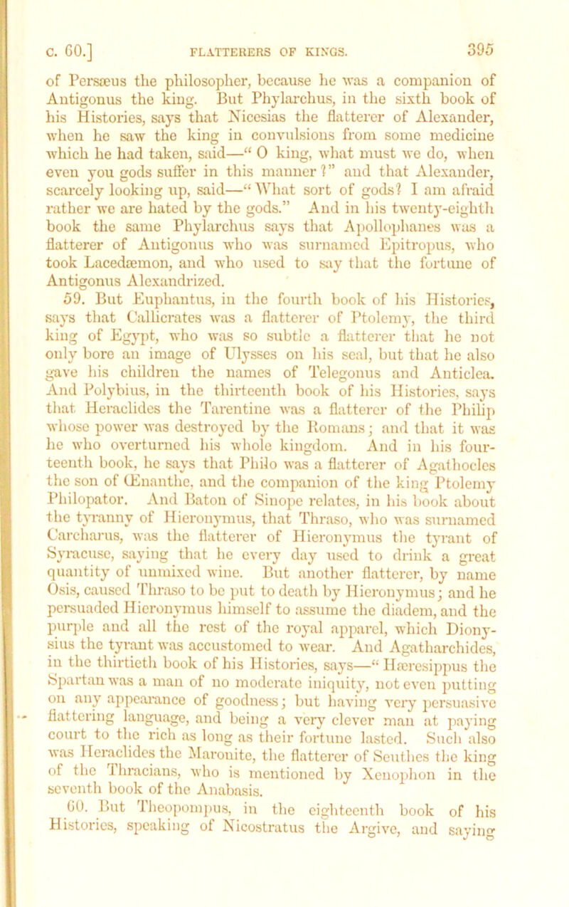 of Persieus the philosopher, because he was a companion of Antigonus the king. But Phylarchus, in tlie sixth book of his Histories, says that Nicesias the flatterer of Alexander, when he saw the king in convulsious from some medicine which he had taken, said—“ 0 king, what must we do, when even you gods suffer in this manner 1 ” and that Alexander, scarcely looking up, said—“What sort of gods? I am afraid rather we are hated by the gods.” And in his twenty-eighth book the same Phylarchus says that Apollophanes was a flatterer of Antigonus who was surnamed Epitropus, who took Lacedeemon, and who irsed to say that the fortune of Antigonus Aloxandrized. 59. But Euphantus, in the fourth book of his Histories, says that Callicrates was a flatterer of Ptolemy, the third king of Egypt, who was so subtle a flatterer tliat he not only bore an image of Ulysses on his seal, but that he also gave his childreu the names of Telegonus and Anticlea. And Polybius, in the thirteenth book of Ids Histories, says that Heraclides the Tarentine was a flatterer of the Philip whoso power was destroyed by the Piomans; and that it was he who overturned his whole kingdom. And in his four- teenth book, he says that Philo was a flatterer of Agalhocles the son of tEnanthe, and the companion of the king Ptolemy Philopator. And Baton of Sinope relates, in his book about the tjTanny of Hieronymus, that Thraso, who was surnamed Carcharus, was tlio flatterer of Hieron3’mus the tyrant of Syracuse, saying that he every day used to drink a great quantity of unmixed wine. But another flatterer, by name Osis, caused Thraso to be put to death by Hieronymus; and he persuaded Hieronymus himself to assume the diadem, and the purjde and all the rest of the royal apparel, which Diony- sius the tyrant was accustomed to wear. And Agatharchides, in the thirtieth book of his Histories, says—“ Hseresippus the Spartan was a man of no moderate iniquity, not even putting on any appearance of goodness; but having veiy ]>ersuasive flattering language, and being a very clever man at paying court to the rich as long as their fortune lasted. Sueli also was Heraclides the iMarouite, the flatterer of Seuthes the king of the I hracians, who is mentioned by Xenophon in the seventh book of the Anabasis. GO. But Tlieopompii.s, in the eighteenth book of his Histories, speaking of Nicostratus the Argive, and saying